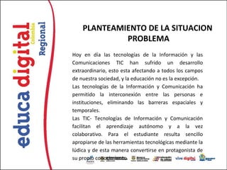 PLANTEAMIENTO DE LA SITUACION
             PROBLEMA
Hoy en día las tecnologías de la Información y las
Comunicaciones TIC han sufrido un desarrollo
extraordinario, esto esta afectando a todos los campos
de nuestra sociedad, y la educación no es la excepción.
Las tecnologías de la Información y Comunicación ha
permitido la interconexión entre las personas e
instituciones, eliminando las barreras espaciales y
temporales.
Las TIC- Tecnologías de Información y Comunicación
facilitan el aprendizaje autónomo y a la vez
colaborativo. Para el estudiante resulta sencillo
apropiarse de las herramientas tecnológicas mediante la
lúdica y de esta manera convertirse en protagonista de
su propio conocimiento
 