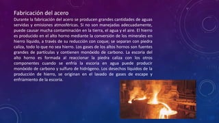 Fabricación del acero
Durante la fabricación del acero se producen grandes cantidades de aguas
servidas y emisiones atmosféricas. Si no son manejadas adecuadamente,
puede causar mucha contaminación en la tierra, el agua y el aire. El hierro
es producido en el alto horno mediante la conversión de los minerales en
hierro líquido, a través de su reducción con coque; se separan con piedra
caliza, todo lo que no sea hierro. Los gases de los altos hornos son fuentes
grandes de partículas y contienen monóxido de carbono. La escoria del
alto horno es formada al reaccionar la piedra caliza con los otros
componentes cuando se enfría la escoria en agua puede producir
monóxido de carbono y sulfuro de hidrógeno. Los desechos líquidos de la
producción de hierro, se originan en el lavado de gases de escape y
enfriamiento de la escoria.

 