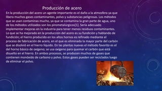 Producción de acero
En la producción del acero un agente importante es el daño a la atmosfera ya que
libera muchos gases contaminantes, polvo y substancias peligrosas. Los métodos
que se usan contaminas mucho, ya que se contamina la gran parte de agua, uno
de los métodos utilizados son los pirometalúrgicos[1]. Sería adecuado
implementar mejoras en la industria para tener menos residuos contaminantes.
Lo que se ha mejorado en la producción del acero es su fundición y hablando de
fundición; el hierro producido en los altos hornos es refinado mediante el
proceso de fabricación de acero, en el que es eliminada la mayor parte del carbón
que se disolvió en el hierro líquido. En las plantas nuevas el método favorito es el
del horno básico de oxígeno; se usa oxígeno para quemar el carbón que está
disuelto en el hierro. En ambos procesos, se producen muchos de gases que
contienen monóxido de carbono y polvo. Estos gases pueden ser reciclados luego
de eliminar el polvo.

 