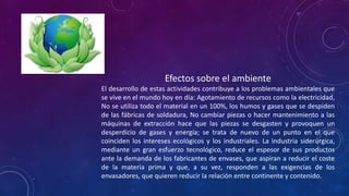 Efectos sobre el ambiente
El desarrollo de estas actividades contribuye a los problemas ambientales que
se vive en el mundo hoy en día: Agotamiento de recursos como la electricidad,
No se utiliza todo el material en un 100%, los humos y gases que se despiden
de las fábricas de soldadura, No cambiar piezas o hacer mantenimiento a las
máquinas de extracción hace que las piezas se desgasten y provoquen un
desperdicio de gases y energía; se trata de nuevo de un punto en el que
coinciden los intereses ecológicos y los industriales. La industria siderúrgica,
mediante un gran esfuerzo tecnológico, reduce el espesor de sus productos
ante la demanda de los fabricantes de envases, que aspiran a reducir el coste
de la materia prima y que, a su vez, responden a las exigencias de los
envasadores, que quieren reducir la relación entre continente y contenido.

 