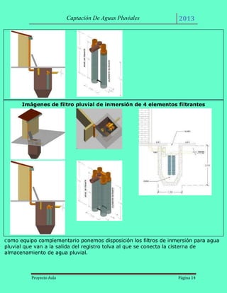Captación De Aguas Pluviales

2013

Imágenes de filtro pluvial de inmersión de 4 elementos filtrantes

Como equipo complementario ponemos disposición los filtros de inmersión para agua

pluvial que van a la salida del registro tolva al que se conecta la cisterna de
almacenamiento de agua pluvial.

Proyecto Aula

Página 14

 