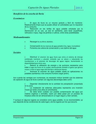 Captación De Aguas Pluviales

2013

Beneficios de la cosecha de lluvia
Económicos
El agua de lluvia es un recurso gratuito y fácil de mantener.
Relativamente limpio que se puede utilizar en actividades que no requieran
de su consumo.
Reducción en las tarifas de agua potable entubada por la
disminución en su uso, ya sea en sanitarios, para lavar (superficies,
vehículos o ropa), riego de jardines o cultivos, entre otras posibilidades

Medioambientales
Recargar los acuíferos abatidos.
Conservación de las reservas de agua potable (ríos, lagos, humedales)
Fomenta una cultura de conservación y uso óptimo del agua

Sociales
Disminuir el volumen de agua lluvia que entra al sistema de drenaje
combinado (sanitario y pluvial), evitando que se sature y reduciendo las
inundaciones y el volumen de descargas de aguas negras. Aumentando su
disponibilidad para otros usos.
Reducir la utilización de energía y de químicos necesarios para
tratar el agua de lluvia en la ciudad, disminuyendo también el gasto que genera
mover y tratar el agua negra del drenaje a distancias lejanas.
Aminorar el volumen de agua potable usada en aplicaciones no
potables (sanitarios) o de consumo humano (regar jardín).
Aun cuando las ventajas son numerosas, es necesario indicar también que los sistemas
de captación de agua de lluvia cuentan con algunas desventajas tales como:
Depender directamente de la cantidad de precipitación presentada
en la zona.
La instalación de sistemas adecuados representa una inversión
inicial que tarda unos años en amortizarse.
Se debe tener cuidado con posible contaminación del agua por
materia orgánica o animales, razón por debe pasar por un proceso de
limpieza antes de ser almacenada en un lugar seguro y bien cerrado.
Y aunque en algunos lugares se considere como agua potable, no es recomendable, ya
que depende de las condiciones de cada lugar y de los lugares por los que escurre.

Proyecto Aula

Página 20

 