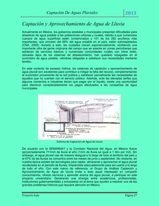 Captación De Aguas Pluviales

2013

Captación y Aprovechamiento de Agua de Lluvia
Actualmente en México, los gobiernos estatales y municipales presentan dificultades para
abastecer de agua potable a las poblaciones urbanas y rurales, debido a que numerosos
cuerpos de agua superficial están contaminados y 101 de los 282 acuíferos más
importantes, que proveen del 66% del agua potable en el país, están sobrexplotados
(CNA, 2009). Aunado a esto, las ciudades crecen exponencialmente, recibiendo una
importante cifra de gente originaria del campo que se asienta en zonas periurbanas que
adolecen de servicios básicos y numerosas comunidades rurales con clima árido,
ubicadas lejos de los sistemas de abastecimiento, han quedado rezagadas en el
suministro de agua potable, viéndose obligadas a satisfacer sus necesidades mediante
tandeo.
En este contexto de escasez hídrica, los sistemas de captación y aprovechamiento de
agua pluvial son excelentes para contribuir a mitigar la falta del recurso, complementando
al suministro proveniente de la red pública y satisfacer parcialmente las necesidades de
aquellos que no cuentan con el servicio público. Además, ante las elevadas tarifas que
algunos comercios e industrias tienen que pagar por el líquido, existe una oportunidad
para disminuir considerablemente los pagos efectuados a las compañías de agua
municipales.

Sistema de Captación de Agua de Lluvia
De acuerdo con la SEMARNAT y la Comisión Nacional del Agua, en México llueve
aproximadamente 711mm de lluvia al año (1mm de lluvia es igual a 1 litro por m2). Sin
embargo, el agua pluvial cae de manera desigual a lo largo de todo el territorio del país y
el 67% de las lluvias se concentra entre los meses de junio y septiembre. No obstante, en
nuestra época existen las tecnologías para captar, almacenar y aprovechar el agua pluvial
recolectada en el periodo de lluvias, limpiándola adecuadamente para así usarla a lo largo
de todo el año. Con este marco de referencia, el Grupo de Análisis Captación y
Aprovechamiento de Agua de Lluvia invita a todo aquel interesado en compartir
conocimientos, ofrecer servicios y aprender acerca del agua pluvial, a participar en este
proyecto universitario. Generando una sinergia entre académicos, profesionistas,
instituciones gubernamentales y entusiastas en el tema que ayuden a resolver uno de los
grandes problemas hídricos que requiere atención en México.
Proyecto Aula

Página 27

 