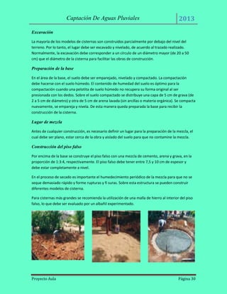 Captación De Aguas Pluviales

2013

Excavación
La mayoría de los modelos de cisternas son construidos parcialmente por debajo del nivel del
terreno. Por lo tanto, el lugar debe ser excavado y nivelado, de acuerdo al trazado realizado.
Normalmente, la excavación debe corresponder a un círculo de un diámetro mayor (de 20 a 50
cm) que el diámetro de la cisterna para facilitar las obras de construcción.

Preparación de la base
En el área de la base, el suelo debe ser emparejado, nivelado y compactado. La compactación
debe hacerse con el suelo húmedo. El contenido de humedad del suelo es óptimo para la
compactación cuando una pelotita de suelo húmedo no recupera su forma original al ser
presionada con los dedos. Sobre el suelo compactado se distribuye una capa de 5 cm de grava (de
2 a 5 cm de diámetro) y otra de 5 cm de arena lavada (sin arcillas o materia orgánica). Se compacta
nuevamente, se empareja y nivela. De esta manera queda preparada la base para recibir la
construcción de la cisterna.

Lugar de mezcla
Antes de cualquier construcción, es necesario definir un lugar para la preparación de la mezcla, el
cual debe ser plano, estar cerca de la obra y aislado del suelo para que no contamine la mezcla.

Construcción del piso falso
Por encima de la base se construye el piso falso con una mezcla de cemento, arena y grava, en la
proporción de 1:3:4, respectivamente. El piso falso debe tener entre 7,5 y 10 cm de espesor y
debe estar completamente a nivel.
En el proceso de secado es importante el humedecimiento periódico de la mezcla para que no se
seque demasiado rápido y forme rupturas y fi suras. Sobre esta estructura se pueden construir
diferentes modelos de cisterna.
Para cisternas más grandes se recomienda la utilización de una malla de hierro al interior del piso
falso, lo que debe ser evaluado por un albañil experimentado.

Proyecto Aula

Página 30

 