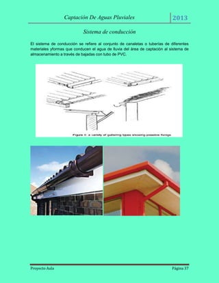 Captación De Aguas Pluviales

2013

Sistema de conducción
El sistema de conducción se refiere al conjunto de canaletas o tuberías de diferentes
materiales yformas que conducen el agua de lluvia del área de captación al sistema de
almacenamiento a través de bajadas con tubo de PVC.

Proyecto Aula

Página 37

 