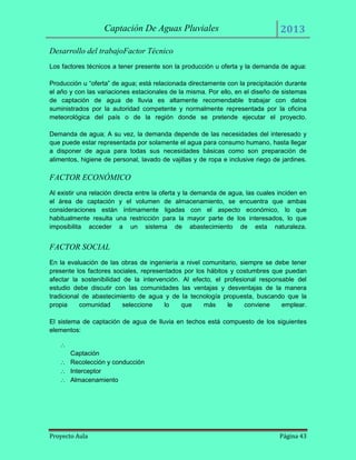 Captación De Aguas Pluviales

2013

Desarrollo del trabajoFactor Técnico
Los factores técnicos a tener presente son la producción u oferta y la demanda de agua:
Producción u “oferta” de agua; está relacionada directamente con la precipitación durante
el año y con las variaciones estacionales de la misma. Por ello, en el diseño de sistemas
de captación de agua de lluvia es altamente recomendable trabajar con datos
suministrados por la autoridad competente y normalmente representada por la oficina
meteorológica del país o de la región donde se pretende ejecutar el proyecto.
Demanda de agua; A su vez, la demanda depende de las necesidades del interesado y
que puede estar representada por solamente el agua para consumo humano, hasta llegar
a disponer de agua para todas sus necesidades básicas como son preparación de
alimentos, higiene de personal, lavado de vajillas y de ropa e inclusive riego de jardines.

FACTOR ECONÓMICO
Al existir una relación directa entre la oferta y la demanda de agua, las cuales inciden en
el área de captación y el volumen de almacenamiento, se encuentra que ambas
consideraciones están íntimamente ligadas con el aspecto económico, lo que
habitualmente resulta una restricción para la mayor parte de los interesados, lo que
imposibilita acceder a un sistema de abastecimiento de esta naturaleza.

FACTOR SOCIAL
En la evaluación de las obras de ingeniería a nivel comunitario, siempre se debe tener
presente los factores sociales, representados por los hábitos y costumbres que puedan
afectar la sostenibilidad de la intervención. Al efecto, el profesional responsable del
estudio debe discutir con las comunidades las ventajas y desventajas de la manera
tradicional de abastecimiento de agua y de la tecnología propuesta, buscando que la
propia
comunidad
seleccione
lo
que
más
le
conviene
emplear.
El sistema de captación de agua de lluvia en techos está compuesto de los siguientes
elementos:

Captación
Recolección y conducción
Interceptor
Almacenamiento

Proyecto Aula

Página 43

 