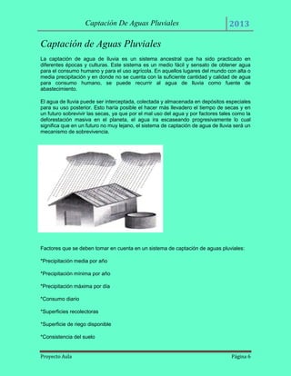 Captación De Aguas Pluviales

2013

Captación de Aguas Pluviales
La captación de agua de lluvia es un sistema ancestral que ha sido practicado en
diferentes épocas y culturas. Este sistema es un medio fácil y sensato de obtener agua
para el consumo humano y para el uso agrícola. En aquellos lugares del mundo con alta o
media precipitación y en donde no se cuenta con la suficiente cantidad y calidad de agua
para consumo humano, se puede recurrir al agua de lluvia como fuente de
abastecimiento.
El agua de lluvia puede ser interceptada, colectada y almacenada en depósitos especiales
para su uso posterior. Esto haría posible el hacer más llevadero el tiempo de secas y en
un futuro sobrevivir las secas, ya que por el mal uso del agua y por factores tales como la
deforestación masiva en el planeta, el agua ira escaseando progresivamente lo cual
significa que en un futuro no muy lejano, el sistema de captación de agua de lluvia será un
mecanismo de sobrevivencia.

Factores que se deben tomar en cuenta en un sistema de captación de aguas pluviales:
*Precipitación media por año
*Precipitación mínima por año
*Precipitación máxima por día
*Consumo diario
*Superficies recolectoras
*Superficie de riego disponible
*Consistencia del suelo

Proyecto Aula

Página 6

 