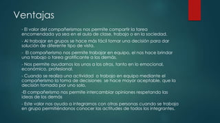 Ventajas
- El valor del compañerismos nos permite compartir la tarea
encomendada ya sea en el aula de clase, trabajo o en la sociedad.
- Al trabajar en grupos se hace más fácil tomar una decisión para dar
solución de diferente tipo de vista.
- El compañerismo nos permite trabajar en equipo, el nos hace brindar
una trabajo o tarea gratificante a los demás.
- Nos permite ayudarnos los unos a los otros, tanto en lo emocional,
económico, profesional.
- Cuando se realiza una actividad o trabajo en equipo mediante el
compañerismo la toma de decisiones se hace mayor aceptable, que la
decisión tomada por uno solo.
-El compañerismo nos permite intercambiar opiniones respetando las
ideas de los demás
- Este valor nos ayuda a integrarnos con otras personas cuando se trabaja
en grupo permitiéndonos conocer las actitudes de todos los integrantes.
 