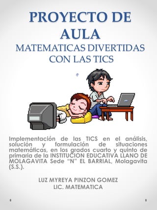 PROYECTO DE 
AULA 
MATEMATICAS DIVERTIDAS 
CON LAS TICS 
Implementación de las TICS en el análisis, 
solución y formulación de situaciones 
matemáticas, en los grados cuarto y quinto de 
primaria de la INSTITUCION EDUCATIVA LLANO DE 
MOLAGAVITA Sede “N” EL BARRIAL, Molagavita 
(S.S.). 
LUZ MYREYA PINZON GOMEZ 
LIC. MATEMATICA 
 