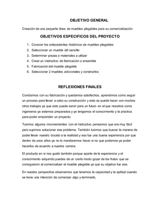 OBJETIVO GENERAL
Creación de una pequeña línea de muebles plegables para su comercialización
OBJETIVOS ESPECIFICOS DEL PROYECTO
1. Conocer los antecedentes históricos de muebles plegables
2. Seleccionar un mueble útil sencillo
3. Determinar piezas o materiales a utilizar
4. Crear un instructivo de fabricación o ensamble
5. Fabricación del mueble plegable
6. Seleccionar 2 muebles adicionales y construirlos
REFLEXIONES FINALES
Concluimos con su fabricación y quedamos satisfechos, aprendimos como seguir
un proceso para llevar a cabo su construcción y esto se puede hacer con muchos
otros trabajos ya que esto puede servir para un futuro en el que nosotros como
ingenieros ya estemos preparados y ya tengamos el conocimiento y la practica
para poder emprender un proyecto.
Tuvimos algunos inconvenientes con el instructivo pensamos que era muy fácil
pero supimos solucionar ese problema. También tuvimos que buscar la manera de
poder llevar nuestro boceto a la realidad y eso fue una buena experiencia por que
dentro de unos años ya no lo mandaremos hacer si no que podemos ya poder
hacerlos de acuerdo a nuestra carrera.
El producto en si nos gustó también porque aparte de la experiencia y el
conocimiento adquirido puedes de un cierto modo gozar de los frutos que se
consiguieron al comercializar el mueble plegable ya que su objetivo fue ese.
En nuestra perspectiva observamos que tenemos la capacidad y la aptitud cuando
se tiene una intención de comenzar algo y terminarlo.
 