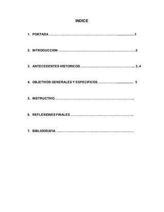 INDICE
1. PORTADA ……………………………………………………….....................1
2. INTRODUCCION ………………………………………………………………2
3. ANTECEDENTES HISTORICOS …………………………………………... 3, 4
4. OBJETIVOS GENERALES Y ESPECIFICOS……………….................... 5
5. INSTRUCTIVO ………………………………………………………………..
6. REFLEXIONES FINALES …………………………………………………..
7. BIBLIOGRAFIA ………………………………………………………………
 