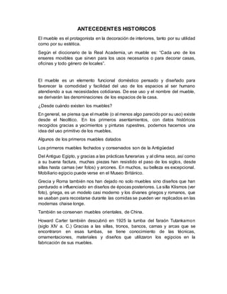 ANTECEDENTES HISTORICOS
El mueble es el protagonista en la decoración de interiores, tanto por su utilidad
como por su estética.
Según el diccionario de la Real Academia, un mueble es: “Cada uno de los
enseres movibles que sirven para los usos necesarios o para decorar casas,
oficinas y todo género de locales”.
El mueble es un elemento funcional doméstico pensado y diseñado para
favorecer la comodidad y facilidad del uso de los espacios al ser humano
atendiendo a sus necesidades cotidianas. De ese uso y el nombre del mueble,
se derivarán las denominaciones de los espacios de la casa.
¿Desde cuándo existen los muebles?
En general, se piensa que el mueble (o al menos algo parecido por su uso) existe
desde el Neolítico. En los primeros asentamientos, con datos históricos
recogidos gracias a yacimientos y pinturas rupestres, podemos hacernos una
idea del uso primitivo de los muebles.
Algunos de los primeros muebles datados
Los primeros muebles fechados y conservados son de la Antigüedad
Del Antiguo Egipto, y gracias a las prácticas funerarias y al clima seco, así como
a su buena factura, muchas piezas han resistido el paso de los siglos, desde
sillas hasta camas (ver fotos) y arcones. En muchos, su belleza es excepcional.
Mobiliario egipcio puede verse en el Museo Británico.
Grecia y Roma también nos han dejado no solo muebles sino diseños que han
perdurado e influenciado en diseños de épocas posteriores. La silla Klismos (ver
foto), griega, es un modelo casi moderno y los divanes griegos y romanos, que
se usaban para recostarse durante las comidas se pueden ver replicados en las
modernas chaise longe.
También se conservan muebles orientales, de China.
Howard Carter también descubrió en 1925 la tumba del faraón Tutankamon
(siglo XIV a. C.) Gracias a las sillas, tronos, bancos, camas y arcas que se
encontraron en esas tumbas, se tiene conocimiento de las técnicas,
ornamentaciones, materiales y diseños que utilizaron los egipcios en la
fabricación de sus muebles.
 