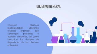 OBJETIVOGENERAL
Construir plasticos
biodegradables utilizando
residuos organicos que
contengan proteinas y
aporten almidones, asi como
identificar los tiempos de
degradacion de los plasticos
obtenidos.
 