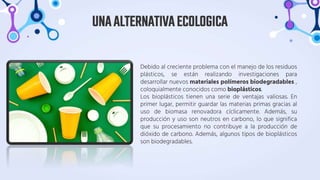 Debido al creciente problema con el manejo de los residuos
plásticos, se están realizando investigaciones para
desarrollar nuevos materiales polímeros biodegradables ,
coloquialmente conocidos como bioplásticos.
Los bioplásticos tienen una serie de ventajas valiosas. En
primer lugar, permitir guardar las materias primas gracias al
uso de biomasa renovadora cíclicamente. Además, su
producción y uso son neutros en carbono, lo que significa
que su procesamiento no contribuye a la producción de
dióxido de carbono. Además, algunos tipos de bioplásticos
son biodegradables.
UNAALTERNATIVAECOLOGICA
 
