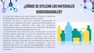 Un grupo de plásticos de base biológica incluidos en polímeros
biodegradables encontrados aplicación en dos áreas.
El primero de ellos es una rama altamente especializada de
la medicina y la ingeniería de tejidos , donde este tipo de plástico se
utiliza para producir elementos tales como hilos quirúrgicos
bioabsorbibles, aparatos ortopédicos, clips, implantes, cápsulas para
la dosificación controlada de medicamentos, etc.
La segunda área está relacionada con la producción en masa de
envases, láminas dedicadas a productos alimenticios, láminas de
termoformado, bolsas de desechos, bandejas, tazas, botellas,
cubiertos, láminas de jardín, productos desechables, elementos de
diseño de interiores, materiales de revestimiento de papel y para
impresión. La sustitución de envases producidos a partir de
plásticos electrónicos con sustitutos biodegradables es parte de la
tendencia de la economía del desarrollo sostenible y la reducción
de residuos.
¿DÓNDESEUTILIZANLOSMATERIALES
BIODEGRADABLES?
 