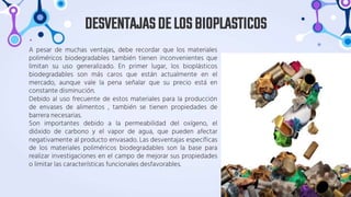 A pesar de muchas ventajas, debe recordar que los materiales
poliméricos biodegradables también tienen inconvenientes que
limitan su uso generalizado. En primer lugar, los bioplásticos
biodegradables son más caros que están actualmente en el
mercado, aunque vale la pena señalar que su precio está en
constante disminución.
Debido al uso frecuente de estos materiales para la producción
de envases de alimentos , también se tienen propiedades de
barrera necesarias.
Son importantes debido a la permeabilidad del oxígeno, el
dióxido de carbono y el vapor de agua, que pueden afectar
negativamente al producto envasado. Las desventajas específicas
de los materiales poliméricos biodegradables son la base para
realizar investigaciones en el campo de mejorar sus propiedades
o limitar las características funcionales desfavorables.
DESVENTAJASDELOSBIOPLASTICOS
 