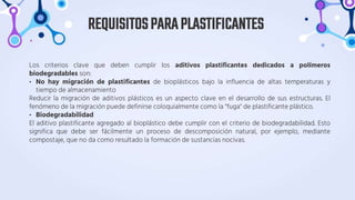 Los criterios clave que deben cumplir los aditivos plastificantes dedicados a polímeros
biodegradables son:
• No hay migración de plastificantes de bioplásticos bajo la influencia de altas temperaturas y
tiempo de almacenamiento
Reducir la migración de aditivos plásticos es un aspecto clave en el desarrollo de sus estructuras. El
fenómeno de la migración puede definirse coloquialmente como la "fuga" de plastificante plástico.
• Biodegradabilidad
El aditivo plastificante agregado al bioplástico debe cumplir con el criterio de biodegradabilidad. Esto
significa que debe ser fácilmente un proceso de descomposición natural, por ejemplo, mediante
compostaje, que no da como resultado la formación de sustancias nocivas.
REQUISITOSPARAPLASTIFICANTES
 