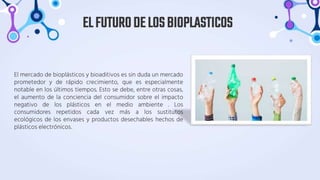 El mercado de bioplásticos y bioaditivos es sin duda un mercado
prometedor y de rápido crecimiento, que es especialmente
notable en los últimos tiempos. Esto se debe, entre otras cosas,
el aumento de la conciencia del consumidor sobre el impacto
negativo de los plásticos en el medio ambiente . Los
consumidores repetidos cada vez más a los sustitutos
ecológicos de los envases y productos desechables hechos de
plásticos electrónicos.
ELFUTURODELOSBIOPLASTICOS
 