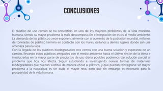 El plástico de uso común se ha convertido en uno de los mayores problemas de la vida moderna
humana, siendo su mayor problema la mala descomposición e integración de estos al medio ambiente.
La demanda de los plásticos crece exponencialmente con al aumento de la población mundial, millones
de toneladas de plástico termina en contacto con los mares, océanos y demás lugares donde son una
amenaza para la vida.
Con la llegada de los plásticos biodegradables nos vemos con una buena solución y esperanza de un
cambio, llevando estos plásticos amigables con el medio ambiente hasta el último rincón de la tierra e
involucrarlos en la mayor parte de productos de uso diario posibles podremos dar solución parcial al
problema que hoy nos afecta. Seguir estudiando e investigando nuevas formas de materiales
biodegradables que puedan sustituir de manera eficaz al plástico, y que puedan reintegrarse sin mayor
problema a la naturaleza es sin duda el mayor reto, pero que sin embargo es necesario para la
prosperidad de la vida humana.
CONCLUSIONES
 