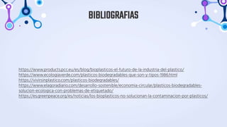 https://www.products.pcc.eu/es/blog/bioplasticos-el-futuro-de-la-industria-del-plastico/
https://www.ecologiaverde.com/plasticos-biodegradables-que-son-y-tipos-1986.html
https://vivirsinplastico.com/plasticos-biodegradables/
https://www.elagoradiario.com/desarrollo-sostenible/economia-circular/plasticos-biodegradables-
solucion-ecologica-con-problemas-de-etiquetado/
https://es.greenpeace.org/es/noticias/los-bioplasticos-no-solucionan-la-contaminacion-por-plasticos/
BIBLIOGRAFIAS
 