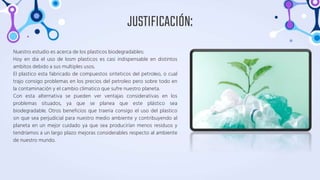 JUSTIFICACIÓN:
Nuestro estudio es acerca de los plasticos biodegradables:
Hoy en dia el uso de losm plasticos es casi indispensable en distintos
ambitos debido a sus multiples usos.
El plastico esta fabricado de compuestos sinteticos del petroleo, o cual
trajo consigo problemas en los precios del petroleo pero sobre todo en
la contaminación y el cambio climatico que sufre nuestro planeta.
Con esta alternativa se pueden ver ventajas considerativas en los
problemas situados, ya que se planea que este plástico sea
biodegradable. Otros beneficios que traeria consigo el uso del plastico
sin que sea perjudicial para nuestro medio ambiente y contribuyendo al
planeta en un mejor cuidado ya que sea producirían menos residuos y
tendríamos a un largo plazo mejoras considerables respecto al ambiente
de nuestro mundo.
 