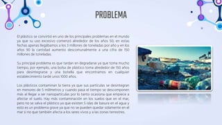 El plástico se convirtió en uno de los principales problemas en el mundo
ya que su uso excesivo comenzó alrededor de los años 50; en estas
fechas apenas llegábamos a los 3 millones de toneladas por año y en los
años 90 la cantidad aumento descomunalmente a una cifra de 150
millones de toneladas.
Su principal problema es que tardan en degradarse ya que toma mucho
tiempo, por ejemplo, una bolsa de plástico toma alrededor de 150 años
para desintegrarse y una botella que encontramos en cualquier
establecimiento tarde unos 1000 años.
Los plásticos contaminan la tierra ya que sus partículas se desintegran
en menores de 5 milímetros y cuando pasa el tiempo se descomponen
más al llegar a ser nanopartículas por lo tanto ocasiona que empiece a
afectar el suelo. Hay más contaminación en los suelos que en el mar,
pero no se salva el plástico ya que existen 5 islas de basura en el agua y
esto es un problema grave ya que no se pueden quedar solamente en el
mar si no que también afecta a los seres vivos y a las zonas terrestres.
PROBLEMA
 