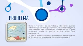 PROBLEMA
El aire se ve afectado por los plásticos y esto ocasiona que nos
enfermemos ya que el aire que respiramos esta contaminado ya que
al ser fabricados estos liberan toxinas y además de ello, la gente
inconsciente quema los plásticos lo que provoca más
contaminación.
“El impacto ambiental del plástico provoca daños a los ecosistemas
de todo el mundo. Su desaceleración también depende de ti. ”
 
