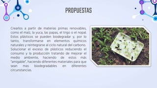 Crearlos a partir de materias primas renovables,
como el maíz, la yuca, las papas, el trigo o el nopal.
Estos plásticos se pueden biodegradar y, por lo
tanto, transformarse en elementos químicos
naturales y reintegrarse al ciclo natural del carbono.
Solucionar el exceso de plásticos reduciendo el
consumo y la producción tratando de mejorar el
medio ambiente, haciendo de estos más
“amigable”, haciendo diferentes materiales para que
sean mas biodegradables en diferentes
circunstancias.
PROPUESTAS
 