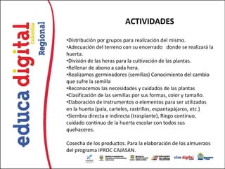 ACTIVIDADES

•Distribución por grupos para realización del mismo.
•Adecuación del terreno con su encerrado donde se realizará la
huerta.
•División de las heras para la cultivación de las plantas.
•Rellenar de abono a cada hera.
•Realizamos germinadores (semillas) Conocimiento del cambio
que sufre la semilla
•Reconocemos las necesidades y cuidados de las plantas
•Clasificación de las semillas por sus formas, color y tamaño.
•Elaboración de instrumentos o elementos para ser utilizados
en la huerta (pala, carteles, rastrillos, espantapájaros, etc.)
•Siembra directa e indirecta (trasplante), Riego continuo,
cuidado continuo de la huerta escolar con todos sus
quehaceres.

Cosecha de los productos. Para la elaboración de los almuerzos
del programa IPROC CAJASAN.
 