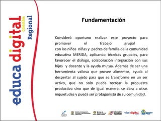 Fundamentación

Consideró oportuno realizar este proyecto para
promover          el       trabajo        grupal
con los niños niñas y padres de familia de la comunidad
educativa MERIDA, aplicando técnicas grupales, para
favorecer el diálogo, colaboración integración con sus
hijos y docente y la ayuda mutua. Además de ser una
herramienta valiosa que provee alimentos, ayuda al
despertar al sujeto para que se transforme en un ser
activo, que no solo pueda recrear la propuesta
productiva sino que de igual manera, se abra a otras
inquietudes y pueda ser protagonista de su comunidad.
 