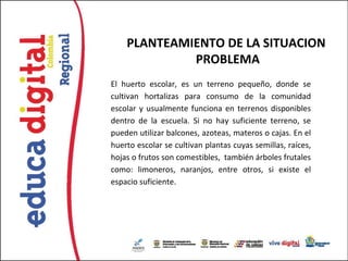 PLANTEAMIENTO DE LA SITUACION
             PROBLEMA
El huerto escolar, es un terreno pequeño, donde se
cultivan hortalizas para consumo de la comunidad
escolar y usualmente funciona en terrenos disponibles
dentro de la escuela. Si no hay suficiente terreno, se
pueden utilizar balcones, azoteas, materos o cajas. En el
huerto escolar se cultivan plantas cuyas semillas, raíces,
hojas o frutos son comestibles, también árboles frutales
como: limoneros, naranjos, entre otros, si existe el
espacio suficiente.
 