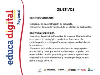 OBJETIVOS

OBJETIVOS GENERALES:

•Colaborar en la construcción de la huerta.
•Conocer el desarrollo y utilidad de las plantas de las huertas.

OBJETIVOS ESPECIFICOS:
•Incentivar la participación activa de la comunidad educativa
en el proyecto pedagógico productivo, huerta escolar,
contribuyendo a la integración de sus actores en las labores
horticultoras.
•Fomentar en toda la comunidad educativa los proyectos
productivos y participación comunitaria que propicien una
mejor calidad de vida y contribuyan a nuevos aprendizajes.
•Desarrollar hábitos de cuidado y respeto por las plantas y
por el trabajo del otro.
 