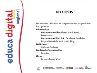 RECURSOS

Los recursos utilizados en la ejecución del proyecto son
los siguientes:
Informáticos.
      Herramientas Ofimáticas: Word, Excel,
      PowerPoint.
      Herramientas Web 2.0 : Facebook, YouTube,
      Página Web de la Institución, Blog.
Didácticos.
      Guías de Trabajo.
Medios de Comunicación.
      Revistas.
Otros.
      Cámara Fotográfica.
 