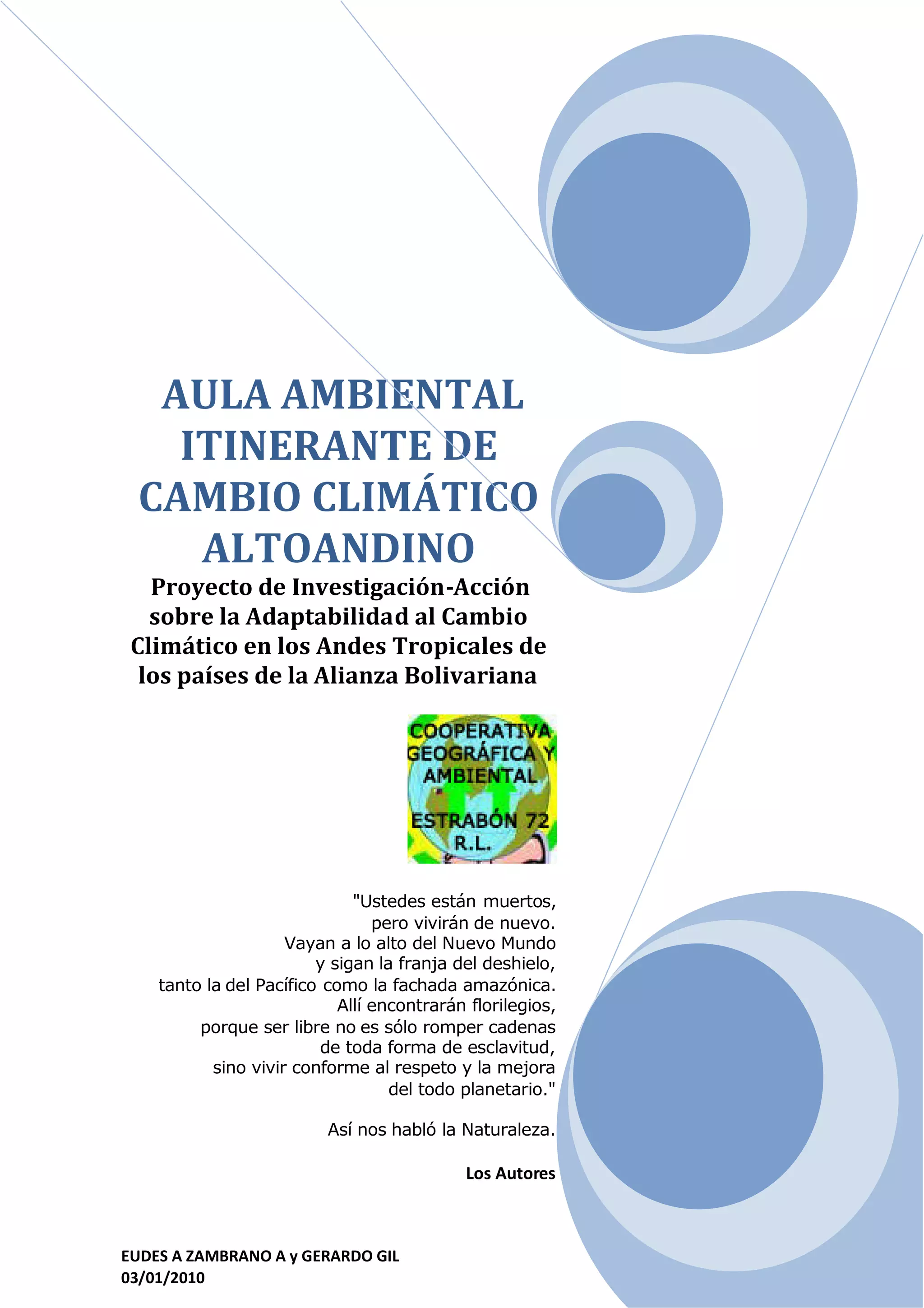 AULA AMBIENTAL
   ITINERANTE DE
 CAMBIO CLIMÁTICO
    ALTOANDINO
   Proyecto de Investigación-Acción
   sobre la Adaptabilidad al Cambio
 Climático en los Andes Tropicales de
  los países de la Alianza Bolivariana




                              "Ustedes están muertos,
                                 pero vivirán de nuevo.
                     Vayan a lo alto del Nuevo Mundo
                         y sigan la franja del deshielo,
    tanto la del Pacífico como la fachada amazónica.
                            Allí encontrarán florilegios,
         porque ser libre no es sólo romper cadenas
                          de toda forma de esclavitud,
           sino vivir conforme al respeto y la mejora
                                   del todo planetario."

                          Así nos habló la Naturaleza.

                                            Los Autores



EUDES A ZAMBRANO A y GERARDO GIL
03/01/2010
 