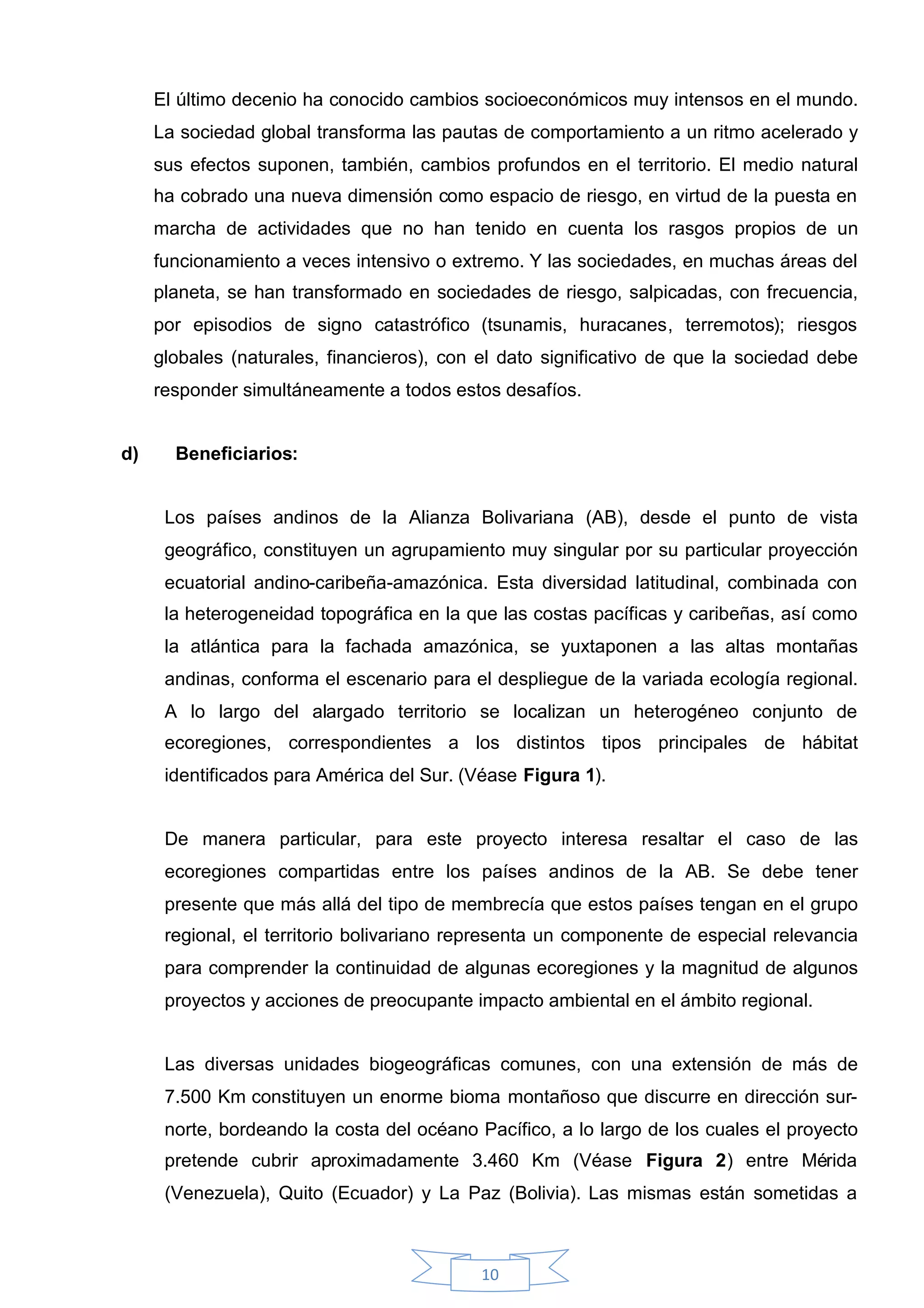 El último decenio ha conocido cambios socioeconómicos muy intensos en el mundo.
     La sociedad global transforma las pautas de comportamiento a un ritmo acelerado y
     sus efectos suponen, también, cambios profundos en el territorio. El medio natural
     ha cobrado una nueva dimensión como espacio de riesgo, en virtud de la puesta en
     marcha de actividades que no han tenido en cuenta los rasgos propios de un
     funcionamiento a veces intensivo o extremo. Y las sociedades, en muchas áreas del
     planeta, se han transformado en sociedades de riesgo, salpicadas, con frecuencia,
     por episodios de signo catastrófico (tsunamis, huracanes, terremotos); riesgos
     globales (naturales, financieros), con el dato significativo de que la sociedad debe
     responder simultáneamente a todos estos desafíos.


d)     Beneficiarios:


      Los países andinos de la Alianza Bolivariana (AB), desde el punto de vista
      geográfico, constituyen un agrupamiento muy singular por su particular proyección
      ecuatorial andino-caribeña-amazónica. Esta diversidad latitudinal, combinada con
      la heterogeneidad topográfica en la que las costas pacíficas y caribeñas, así como
      la atlántica para la fachada amazónica, se yuxtaponen a las altas montañas
      andinas, conforma el escenario para el despliegue de la variada ecología regional.
      A lo largo del alargado territorio se localizan un heterogéneo conjunto de
      ecoregiones, correspondientes a los distintos tipos principales de hábitat
      identificados para América del Sur. (Véase Figura 1).


      De manera particular, para este proyecto interesa resaltar el caso de las
      ecoregiones compartidas entre los países andinos de la AB. Se debe tener
      presente que más allá del tipo de membrecía que estos países tengan en el grupo
      regional, el territorio bolivariano representa un componente de especial relevancia
      para comprender la continuidad de algunas ecoregiones y la magnitud de algunos
      proyectos y acciones de preocupante impacto ambiental en el ámbito regional.


      Las diversas unidades biogeográficas comunes, con una extensión de más de
      7.500 Km constituyen un enorme bioma montañoso que discurre en dirección sur-
      norte, bordeando la costa del océano Pacífico, a lo largo de los cuales el proyecto
      pretende cubrir aproximadamente 3.460 Km (Véase Figura 2) entre Mérida
      (Venezuela), Quito (Ecuador) y La Paz (Bolivia). Las mismas están sometidas a



                                            10
 