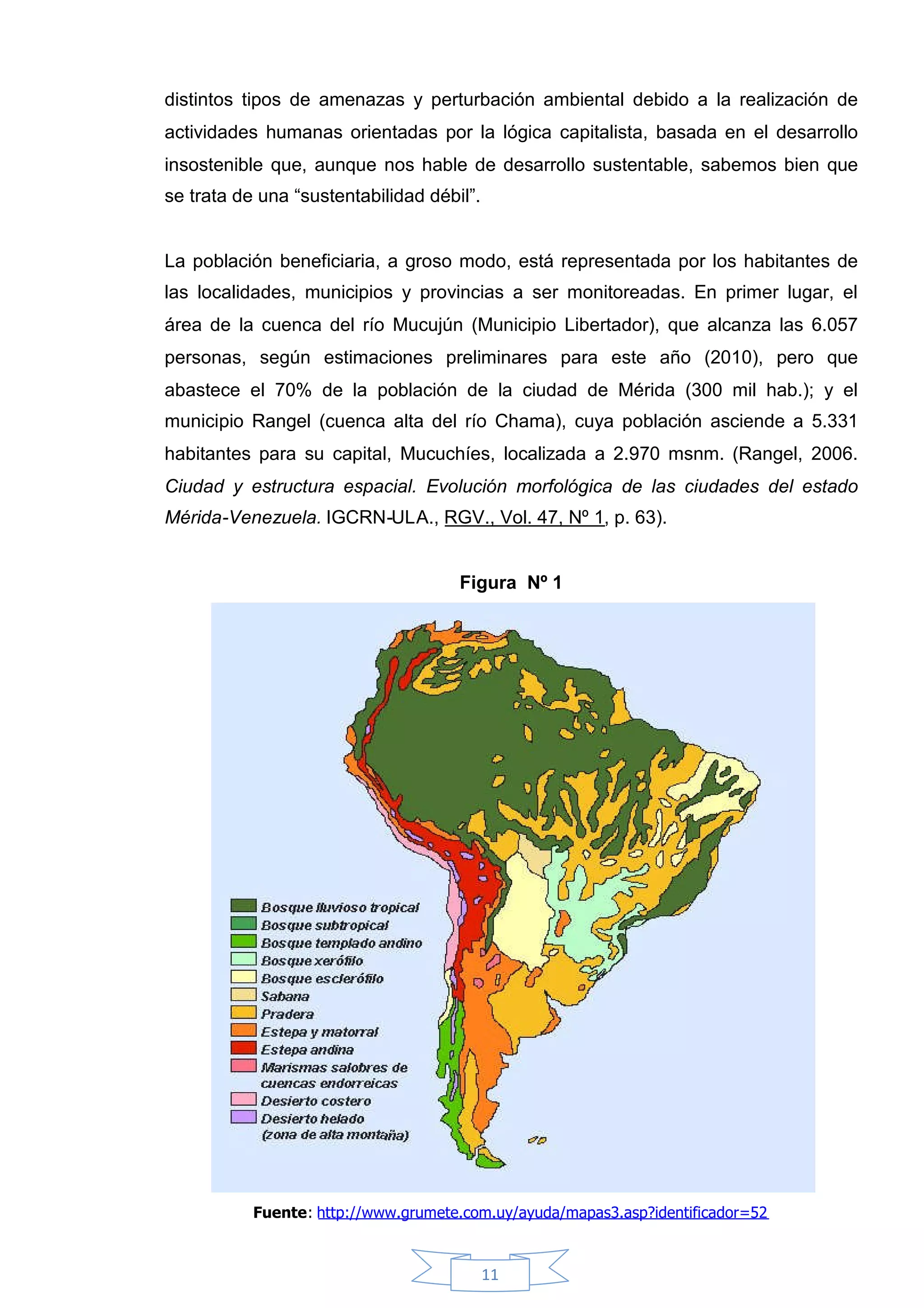 distintos tipos de amenazas y perturbación ambiental debido a la realización de
actividades humanas orientadas por la lógica capitalista, basada en el desarrollo
insostenible que, aunque nos hable de desarrollo sustentable, sabemos bien que
se trata de una “sustentabilidad débil”.


La población beneficiaria, a groso modo, está representada por los habitantes de
las localidades, municipios y provincias a ser monitoreadas. En primer lugar, el
área de la cuenca del río Mucujún (Municipio Libertador), que alcanza las 6.057
personas, según estimaciones preliminares para este año (2010), pero que
abastece el 70% de la población de la ciudad de Mérida (300 mil hab.); y el
municipio Rangel (cuenca alta del río Chama), cuya población asciende a 5.331
habitantes para su capital, Mucuchíes, localizada a 2.970 msnm. (Rangel, 2006.
Ciudad y estructura espacial. Evolución morfológica de las ciudades del estado
Mérida-Venezuela. IGCRN-ULA., RGV., Vol. 47, Nº 1, p. 63).


                                     Figura Nº 1




           Fuente: http://www.grumete.com.uy/ayuda/mapas3.asp?identificador=52



                                           11
 