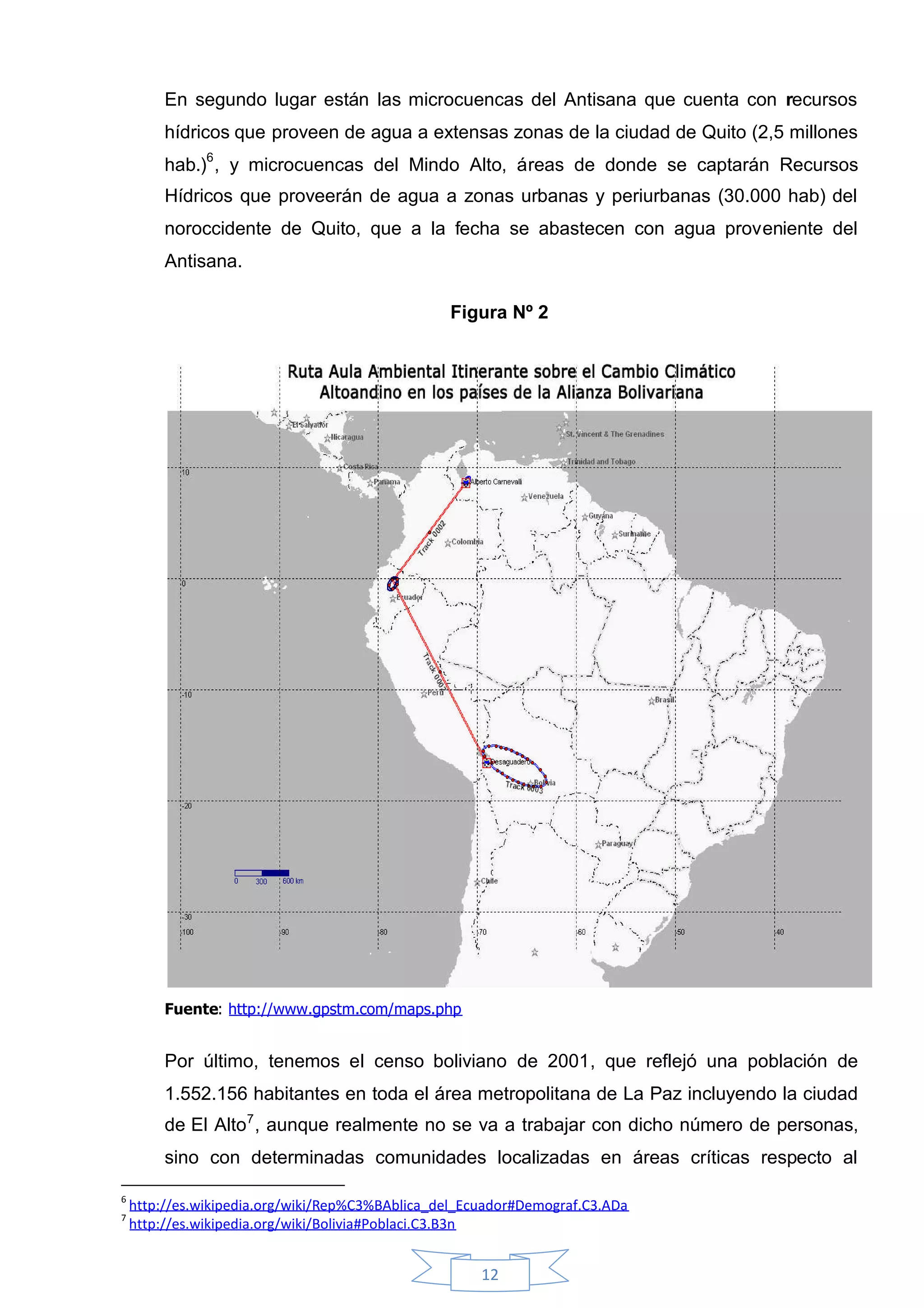 En segundo lugar están las microcuencas del Antisana que cuenta con recursos
         hídricos que proveen de agua a extensas zonas de la ciudad de Quito (2,5 millones
         hab.)6 , y microcuencas del Mindo Alto, áreas de donde se captarán Recursos
         Hídricos que proveerán de agua a zonas urbanas y periurbanas (30.000 hab) del
         noroccidente de Quito, que a la fecha se abastecen con agua proveniente del
         Antisana.

                                                 Figura Nº 2




         Fuente: http://www.gpstm.com/maps.php


         Por último, tenemos el censo boliviano de 2001, que reflejó una población de
         1.552.156 habitantes en toda el área metropolitana de La Paz incluyendo la ciudad
         de El Alto7 , aunque realmente no se va a trabajar con dicho número de personas,
         sino con determinadas comunidades localizadas en áreas críticas respecto al

6
    http://es.wikipedia.org/wiki/Rep%C3%BAblica_del_Ecuador#Demograf.C3.ADa
7
    http://es.wikipedia.org/wiki/Bolivia#Poblaci.C3.B3n


                                                      12
 