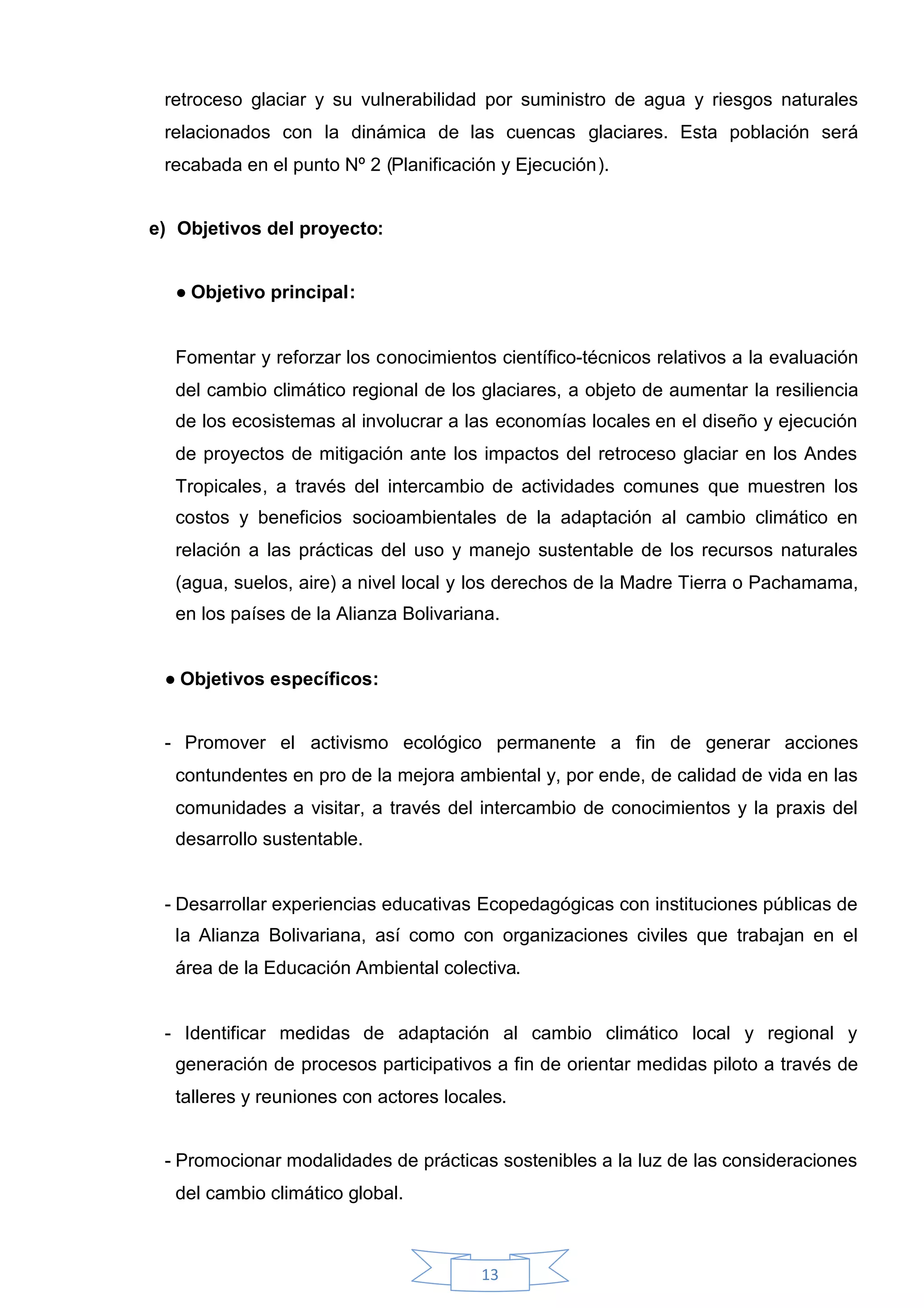 retroceso glaciar y su vulnerabilidad por suministro de agua y riesgos naturales
 relacionados con la dinámica de las cuencas glaciares. Esta población será
 recabada en el punto Nº 2 (Planificación y Ejecución).


e) Objetivos del proyecto:


  ●Objetivo principal:


  Fomentar y reforzar los conocimientos científico-técnicos relativos a la evaluación
  del cambio climático regional de los glaciares, a objeto de aumentar la resiliencia
  de los ecosistemas al involucrar a las economías locales en el diseño y ejecución
  de proyectos de mitigación ante los impactos del retroceso glaciar en los Andes
  Tropicales, a través del intercambio de actividades comunes que muestren los
  costos y beneficios socioambientales de la adaptación al cambio climático en
  relación a las prácticas del uso y manejo sustentable de los recursos naturales
  (agua, suelos, aire) a nivel local y los derechos de la Madre Tierra o Pachamama,
  en los países de la Alianza Bolivariana.


 ●Objetivos específicos:


 - Promover el activismo ecológico permanente a fin de generar acciones
  contundentes en pro de la mejora ambiental y, por ende, de calidad de vida en las
  comunidades a visitar, a través del intercambio de conocimientos y la praxis del
  desarrollo sustentable.


 - Desarrollar experiencias educativas Ecopedagógicas con instituciones públicas de
  la Alianza Bolivariana, así como con organizaciones civiles que trabajan en el
  área de la Educación Ambiental colectiva.


 - Identificar medidas de adaptación al cambio climático local y regional y
  generación de procesos participativos a fin de orientar medidas piloto a través de
  talleres y reuniones con actores locales.


 - Promocionar modalidades de prácticas sostenibles a la luz de las consideraciones
  del cambio climático global.



                                       13
 