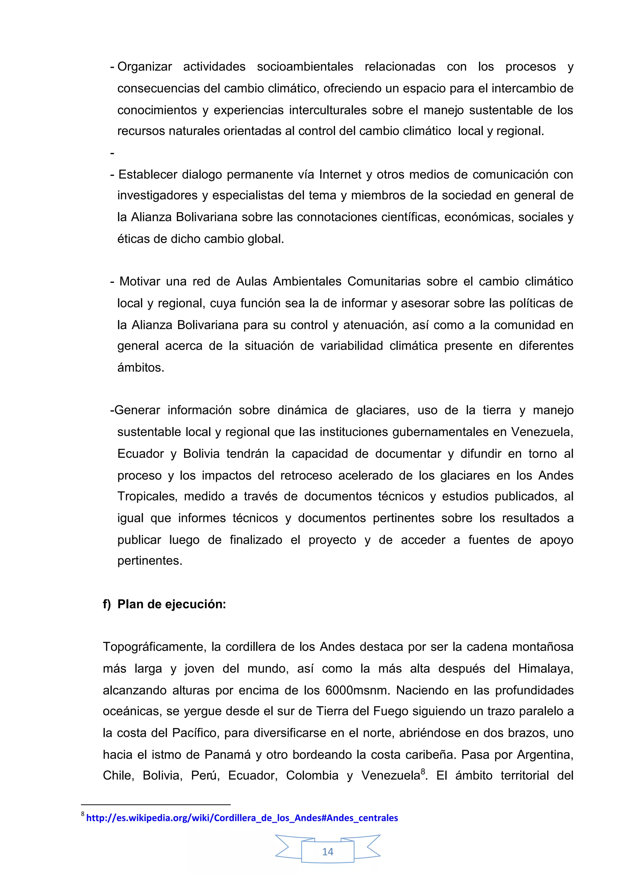 - Organizar actividades socioambientales relacionadas con los procesos y
             consecuencias del cambio climático, ofreciendo un espacio para el intercambio de
             conocimientos y experiencias interculturales sobre el manejo sustentable de los
             recursos naturales orientadas al control del cambio climático local y regional.
         -
         - Establecer dialogo permanente vía Internet y otros medios de comunicación con
             investigadores y especialistas del tema y miembros de la sociedad en general de
             la Alianza Bolivariana sobre las connotaciones científicas, económicas, sociales y
             éticas de dicho cambio global.


         - Motivar una red de Aulas Ambientales Comunitarias sobre el cambio climático
             local y regional, cuya función sea la de informar y asesorar sobre las políticas de
             la Alianza Bolivariana para su control y atenuación, así como a la comunidad en
             general acerca de la situación de variabilidad climática presente en diferentes
             ámbitos.


         -Generar información sobre dinámica de glaciares, uso de la tierra y manejo
             sustentable local y regional que las instituciones gubernamentales en Venezuela,
             Ecuador y Bolivia tendrán la capacidad de documentar y difundir en torno al
             proceso y los impactos del retroceso acelerado de los glaciares en los Andes
             Tropicales, medido a través de documentos técnicos y estudios publicados, al
             igual que informes técnicos y documentos pertinentes sobre los resultados a
             publicar luego de finalizado el proyecto y de acceder a fuentes de apoyo
             pertinentes.


       f) Plan de ejecución:


       Topográficamente, la cordillera de los Andes destaca por ser la cadena montañosa
       más larga y joven del mundo, así como la más alta después del Himalaya,
       alcanzando alturas por encima de los 6000msnm. Naciendo en las profundidades
       oceánicas, se yergue desde el sur de Tierra del Fuego siguiendo un trazo paralelo a
       la costa del Pacífico, para diversificarse en el norte, abriéndose en dos brazos, uno
       hacia el istmo de Panamá y otro bordeando la costa caribeña. Pasa por Argentina,
       Chile, Bolivia, Perú, Ecuador, Colombia y Venezuela8. El ámbito territorial del

8
    http://es.wikipedia.org/wiki/Cordillera_de_los_Andes#Andes_centrales


                                                       14
 