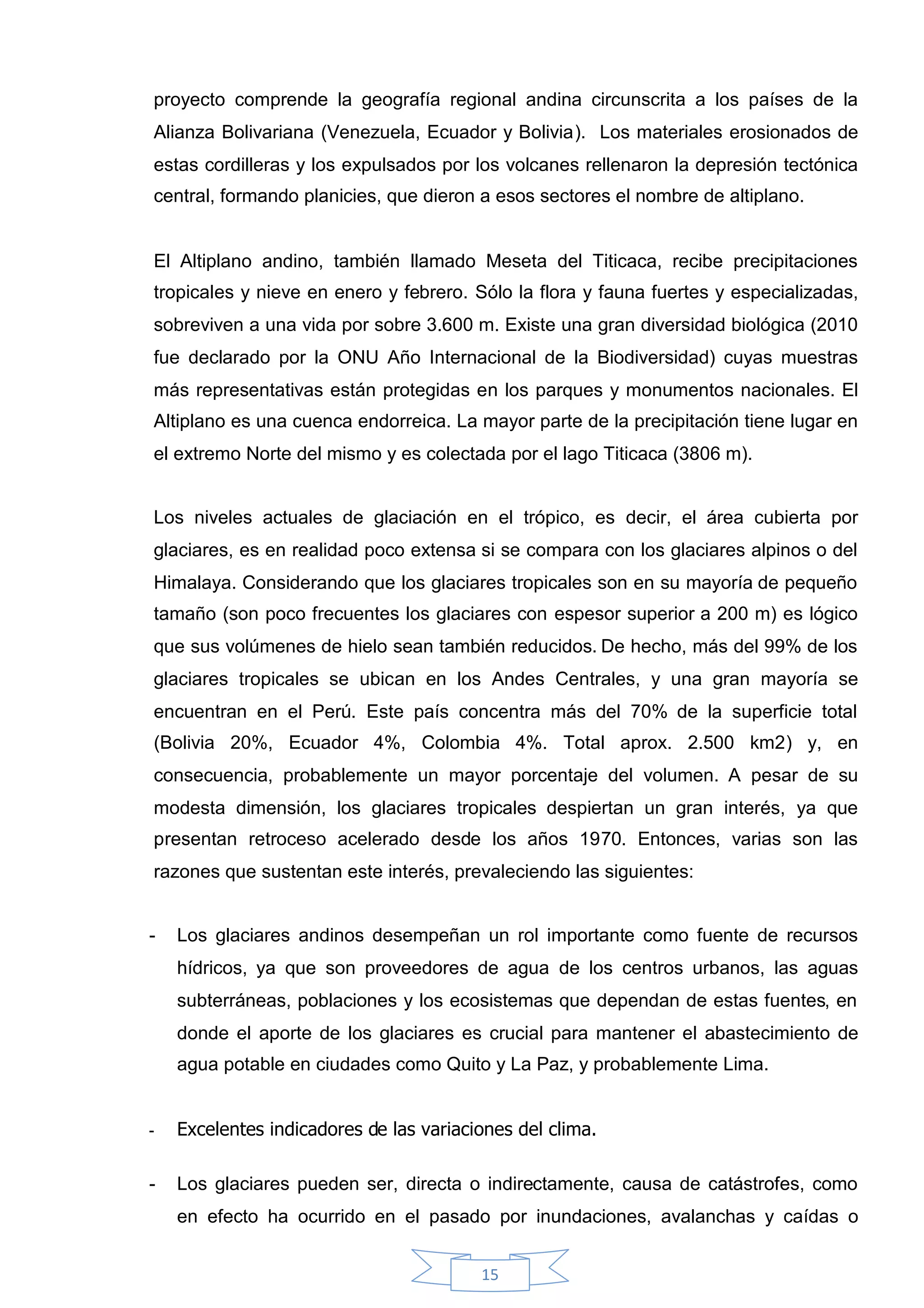 proyecto comprende la geografía regional andina circunscrita a los países de la
Alianza Bolivariana (Venezuela, Ecuador y Bolivia). Los materiales erosionados de
estas cordilleras y los expulsados por los volcanes rellenaron la depresión tectónica
central, formando planicies, que dieron a esos sectores el nombre de altiplano.


El Altiplano andino, también llamado Meseta del Titicaca, recibe precipitaciones
tropicales y nieve en enero y febrero. Sólo la flora y fauna fuertes y especializadas,
sobreviven a una vida por sobre 3.600 m. Existe una gran diversidad biológica (2010
fue declarado por la ONU Año Internacional de la Biodiversidad) cuyas muestras
más representativas están protegidas en los parques y monumentos nacionales. El
Altiplano es una cuenca endorreica. La mayor parte de la precipitación tiene lugar en
el extremo Norte del mismo y es colectada por el lago Titicaca (3806 m).


Los niveles actuales de glaciación en el trópico, es decir, el área cubierta por
glaciares, es en realidad poco extensa si se compara con los glaciares alpinos o del
Himalaya. Considerando que los glaciares tropicales son en su mayoría de pequeño
tamaño (son poco frecuentes los glaciares con espesor superior a 200 m) es lógico
que sus volúmenes de hielo sean también reducidos. De hecho, más del 99% de los
glaciares tropicales se ubican en los Andes Centrales, y una gran mayoría se
encuentran en el Perú. Este país concentra más del 70% de la superficie total
(Bolivia 20%, Ecuador 4%, Colombia 4%. Total aprox. 2.500 km2) y, en
consecuencia, probablemente un mayor porcentaje del volumen. A pesar de su
modesta dimensión, los glaciares tropicales despiertan un gran interés, ya que
presentan retroceso acelerado desde los años 1970. Entonces, varias son las
razones que sustentan este interés, prevaleciendo las siguientes:


-   Los glaciares andinos desempeñan un rol importante como fuente de recursos
    hídricos, ya que son proveedores de agua de los centros urbanos, las aguas
    subterráneas, poblaciones y los ecosistemas que dependan de estas fuentes, en
    donde el aporte de los glaciares es crucial para mantener el abastecimiento de
    agua potable en ciudades como Quito y La Paz, y probablemente Lima.


-   Excelentes indicadores de las variaciones del clima.

-   Los glaciares pueden ser, directa o indirectamente, causa de catástrofes, como
    en efecto ha ocurrido en el pasado por inundaciones, avalanchas y caídas o


                                         15
 