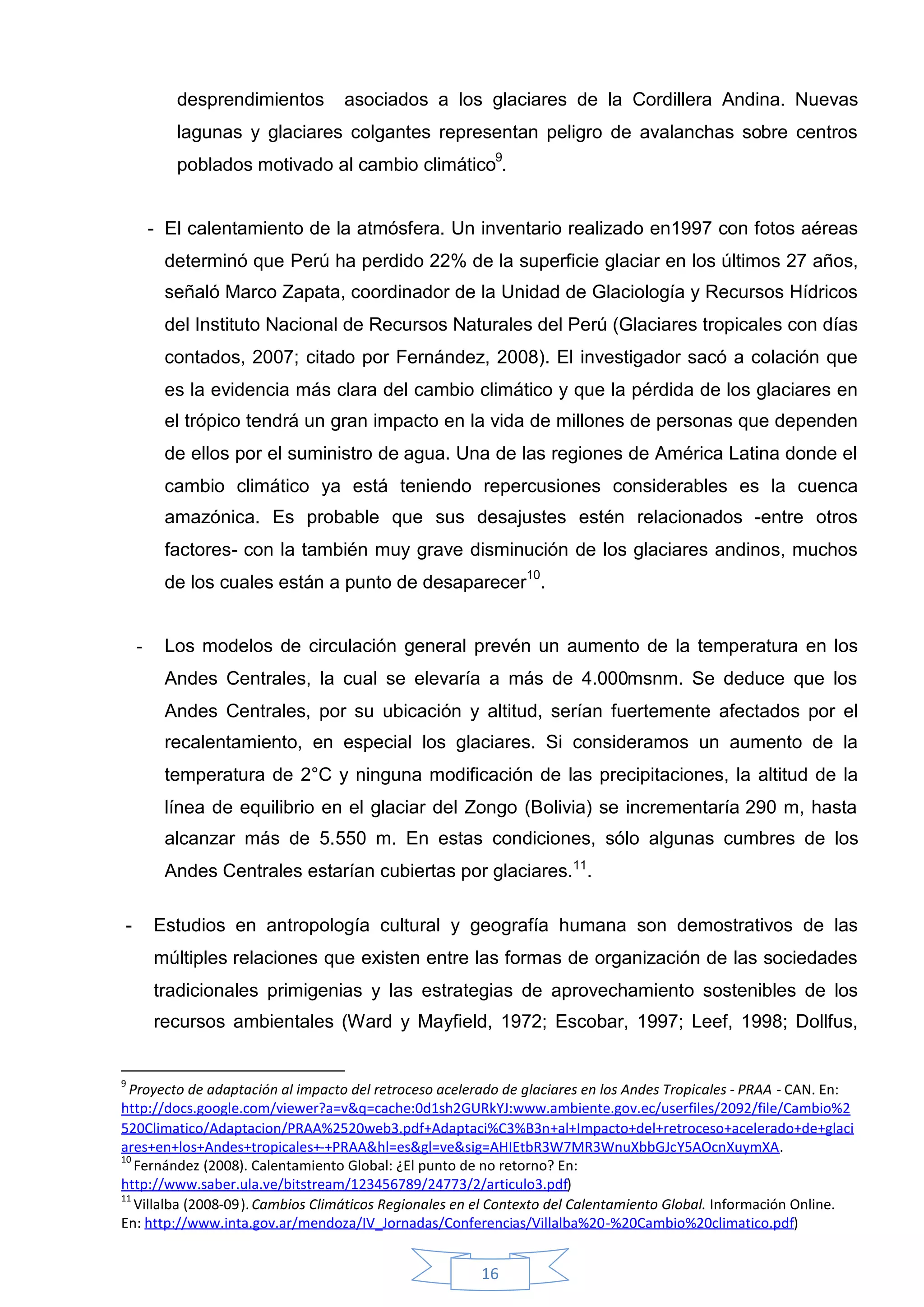 desprendimientos       asociados a los glaciares de la Cordillera Andina. Nuevas
           lagunas y glaciares colgantes representan peligro de avalanchas sobre centros
           poblados motivado al cambio climático9.


        - El calentamiento de la atmósfera. Un inventario realizado en1997 con fotos aéreas
         determinó que Perú ha perdido 22% de la superficie glaciar en los últimos 27 años,
         señaló Marco Zapata, coordinador de la Unidad de Glaciología y Recursos Hídricos
         del Instituto Nacional de Recursos Naturales del Perú (Glaciares tropicales con días
         contados, 2007; citado por Fernández, 2008). El investigador sacó a colación que
         es la evidencia más clara del cambio climático y que la pérdida de los glaciares en
         el trópico tendrá un gran impacto en la vida de millones de personas que dependen
         de ellos por el suministro de agua. Una de las regiones de América Latina donde el
         cambio climático ya está teniendo repercusiones considerables es la cuenca
         amazónica. Es probable que sus desajustes estén relacionados -entre otros
         factores- con la también muy grave disminución de los glaciares andinos, muchos
         de los cuales están a punto de desaparecer10.


    -    Los modelos de circulación general prevén un aumento de la temperatura en los
         Andes Centrales, la cual se elevaría a más de 4.000msnm. Se deduce que los
         Andes Centrales, por su ubicación y altitud, serían fuertemente afectados por el
         recalentamiento, en especial los glaciares. Si consideramos un aumento de la
         temperatura de 2°C y ninguna modificación de las precipitaciones, la altitud de la
         línea de equilibrio en el glaciar del Zongo (Bolivia) se incrementaría 290 m, hasta
         alcanzar más de 5.550 m. En estas condiciones, sólo algunas cumbres de los
         Andes Centrales estarían cubiertas por glaciares.11.

-       Estudios en antropología cultural y geografía humana son demostrativos de las
        múltiples relaciones que existen entre las formas de organización de las sociedades
        tradicionales primigenias y las estrategias de aprovechamiento sostenibles de los
        recursos ambientales (Ward y Mayfield, 1972; Escobar, 1997; Leef, 1998; Dollfus,


9
  Proyecto de adaptación al impacto del retroceso acelerado de glaciares en los Andes Tropicales - PRAA - CAN. En:
http://docs.google.com/viewer?a=v&q=cache:0d1sh2GURkYJ:www.ambiente.gov.ec/userfiles/2092/file/Cambio%2
520Climatico/Adaptacion/PRAA%2520web3.pdf+Adaptaci%C3%B3n+al+Impacto+del+retroceso+acelerado+de+glaci
ares+en+los+Andes+tropicales+-+PRAA&hl=es&gl=ve&sig=AHIEtbR3W7MR3WnuXbbGJcY5AOcnXuymXA.
10
   Fernández (2008). Calentamiento Global: ¿El punto de no retorno? En:
http://www.saber.ula.ve/bitstream/123456789/24773/2/articulo3.pdf)
11
   Villalba (2008-09). Cambios Climáticos Regionales en el Contexto del Calentamiento Global. Información Online.
En: http://www.inta.gov.ar/mendoza/IV_Jornadas/Conferencias/Villalba%20-%20Cambio%20climatico.pdf)


                                                        16
 