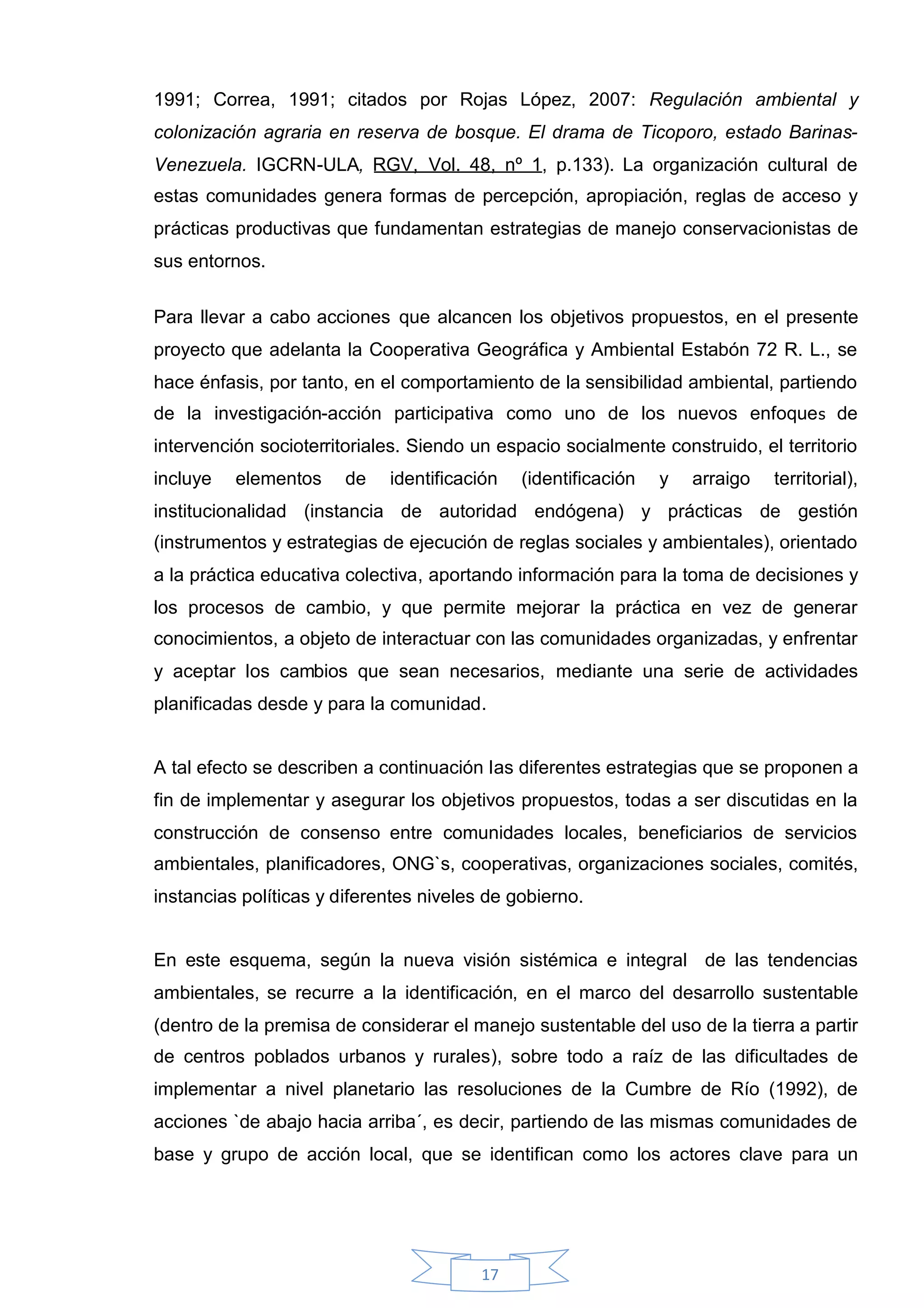 1991; Correa, 1991; citados por Rojas López, 2007: Regulación ambiental y
colonización agraria en reserva de bosque. El drama de Ticoporo, estado Barinas-
Venezuela. IGCRN-ULA, RGV, Vol. 48, nº 1, p.133). La organización cultural de
estas comunidades genera formas de percepción, apropiación, reglas de acceso y
prácticas productivas que fundamentan estrategias de manejo conservacionistas de
sus entornos.


Para llevar a cabo acciones que alcancen los objetivos propuestos, en el presente
proyecto que adelanta la Cooperativa Geográfica y Ambiental Estabón 72 R. L., se
hace énfasis, por tanto, en el comportamiento de la sensibilidad ambiental, partiendo
de la investigación-acción participativa como uno de los nuevos enfoque s de
intervención socioterritoriales. Siendo un espacio socialmente construido, el territorio
incluye   elementos     de   identificación   (identificación   y   arraigo   territorial),
institucionalidad (instancia de autoridad endógena) y prácticas de gestión
(instrumentos y estrategias de ejecución de reglas sociales y ambientales), orientado
a la práctica educativa colectiva, aportando información para la toma de decisiones y
los procesos de cambio, y que permite mejorar la práctica en vez de generar
conocimientos, a objeto de interactuar con las comunidades organizadas, y enfrentar
y aceptar los cambios que sean necesarios, mediante una serie de actividades
planificadas desde y para la comunidad.


A tal efecto se describen a continuación las diferentes estrategias que se proponen a
fin de implementar y asegurar los objetivos propuestos, todas a ser discutidas en la
construcción de consenso entre comunidades locales, beneficiarios de servicios
ambientales, planificadores, ONG`s, cooperativas, organizaciones sociales, comités,
instancias políticas y diferentes niveles de gobierno.


En este esquema, según la nueva visión sistémica e integral de las tendencias
ambientales, se recurre a la identificación, en el marco del desarrollo sustentable
(dentro de la premisa de considerar el manejo sustentable del uso de la tierra a partir
de centros poblados urbanos y rurales), sobre todo a raíz de las dificultades de
implementar a nivel planetario las resoluciones de la Cumbre de Río (1992), de
acciones `de abajo hacia arriba´, es decir, partiendo de las mismas comunidades de
base y grupo de acción local, que se identifican como los actores clave para un




                                         17
 