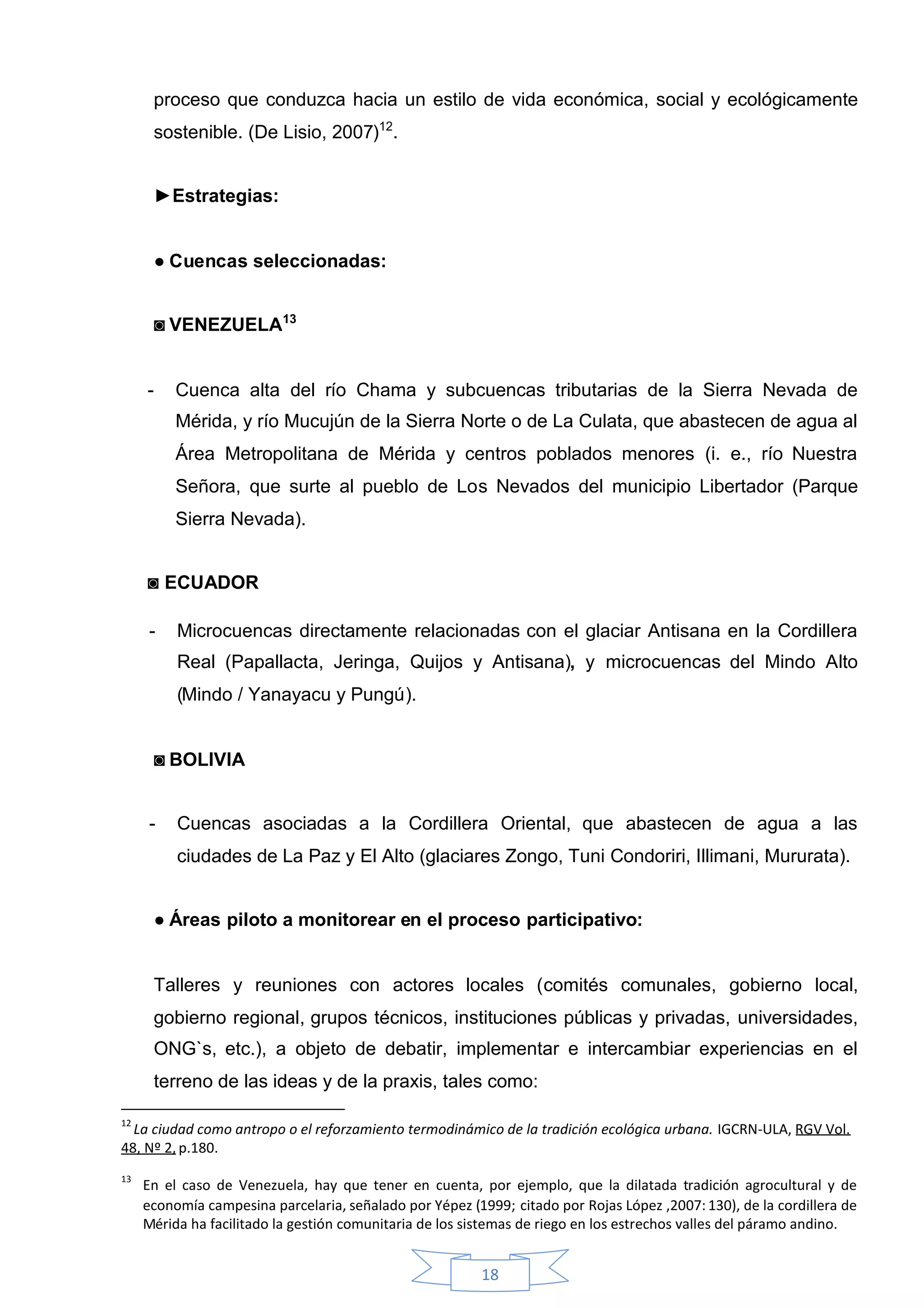 proceso que conduzca hacia un estilo de vida económica, social y ecológicamente
         sostenible. (De Lisio, 2007)12.


         ►Estrategias:


         ●Cuencas seleccionadas:


         ◙VENEZUELA13


     -     Cuenca alta del río Chama y subcuencas tributarias de la Sierra Nevada de
           Mérida, y río Mucujún de la Sierra Norte o de La Culata, que abastecen de agua al
           Área Metropolitana de Mérida y centros poblados menores (i. e., río Nuestra
           Señora, que surte al pueblo de Los Nevados del municipio Libertador (Parque
           Sierra Nevada).


     ◙ECUADOR

     -     Microcuencas directamente relacionadas con el glaciar Antisana en la Cordillera
           Real (Papallacta, Jeringa, Quijos y Antisana), y microcuencas del Mindo Alto
           (Mindo / Yanayacu y Pungú).


         ◙BOLIVIA


     -     Cuencas asociadas a la Cordillera Oriental, que abastecen de agua a las
           ciudades de La Paz y El Alto (glaciares Zongo, Tuni Condoriri, Illimani, Mururata).


         ●Áreas piloto a monitorear en el proceso participativo:


         Talleres y reuniones con actores locales (comités comunales, gobierno local,
         gobierno regional, grupos técnicos, instituciones públicas y privadas, universidades,
         ONG`s, etc.), a objeto de debatir, implementar e intercambiar experiencias en el
         terreno de las ideas y de la praxis, tales como:

12
  La ciudad como antropo o el reforzamiento termodinámico de la tradición ecológica urbana. IGCRN-ULA, RGV Vol.
48, Nº 2, p.180.
13
     En el caso de Venezuela, hay que tener en cuenta, por ejemplo, que la dilatada tradición agrocultural y de
     economía campesina parcelaria, señalado por Yépez (1999; citado por Rojas López ,2007: 130), de la cordillera de
     Mérida ha facilitado la gestión comunitaria de los sistemas de riego en los estrechos valles del páramo andino.


                                                          18
 