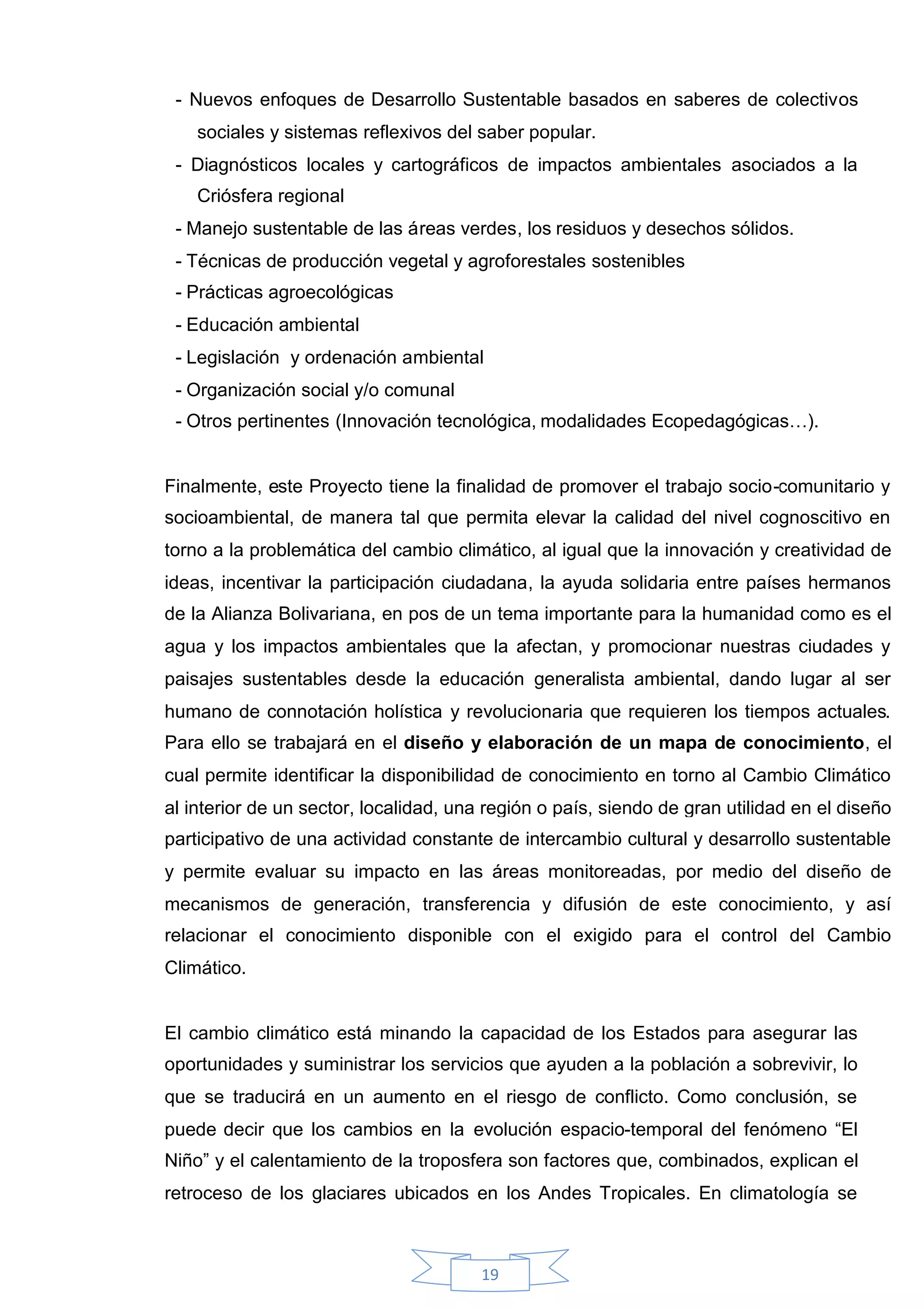 - Nuevos enfoques de Desarrollo Sustentable basados en saberes de colectivos
    sociales y sistemas reflexivos del saber popular.
 - Diagnósticos locales y cartográficos de impactos ambientales asociados a la
    Criósfera regional
 - Manejo sustentable de las áreas verdes, los residuos y desechos sólidos.
 - Técnicas de producción vegetal y agroforestales sostenibles
 - Prácticas agroecológicas
 - Educación ambiental
 - Legislación y ordenación ambiental
 - Organización social y/o comunal
 - Otros pertinentes (Innovación tecnológica, modalidades Ecopedagógicas…).


Finalmente, este Proyecto tiene la finalidad de promover el trabajo socio-comunitario y
socioambiental, de manera tal que permita elevar la calidad del nivel cognoscitivo en
torno a la problemática del cambio climático, al igual que la innovación y creatividad de
ideas, incentivar la participación ciudadana, la ayuda solidaria entre países hermanos
de la Alianza Bolivariana, en pos de un tema importante para la humanidad como es el
agua y los impactos ambientales que la afectan, y promocionar nuestras ciudades y
paisajes sustentables desde la educación generalista ambiental, dando lugar al ser
humano de connotación holística y revolucionaria que requieren los tiempos actuales.
Para ello se trabajará en el diseño y elaboración de un mapa de conocimiento, el
cual permite identificar la disponibilidad de conocimiento en torno al Cambio Climático
al interior de un sector, localidad, una región o país, siendo de gran utilidad en el diseño
participativo de una actividad constante de intercambio cultural y desarrollo sustentable
y permite evaluar su impacto en las áreas monitoreadas, por medio del diseño de
mecanismos de generación, transferencia y difusión de este conocimiento, y así
relacionar el conocimiento disponible con el exigido para el control del Cambio
Climático.


El cambio climático está minando la capacidad de los Estados para asegurar las
oportunidades y suministrar los servicios que ayuden a la población a sobrevivir, lo
que se traducirá en un aumento en el riesgo de conflicto. Como conclusión, se
puede decir que los cambios en la evolución espacio-temporal del fenómeno “El
Niño” y el calentamiento de la troposfera son factores que, combinados, explican el
retroceso de los glaciares ubicados en los Andes Tropicales. En climatología se



                                        19
 