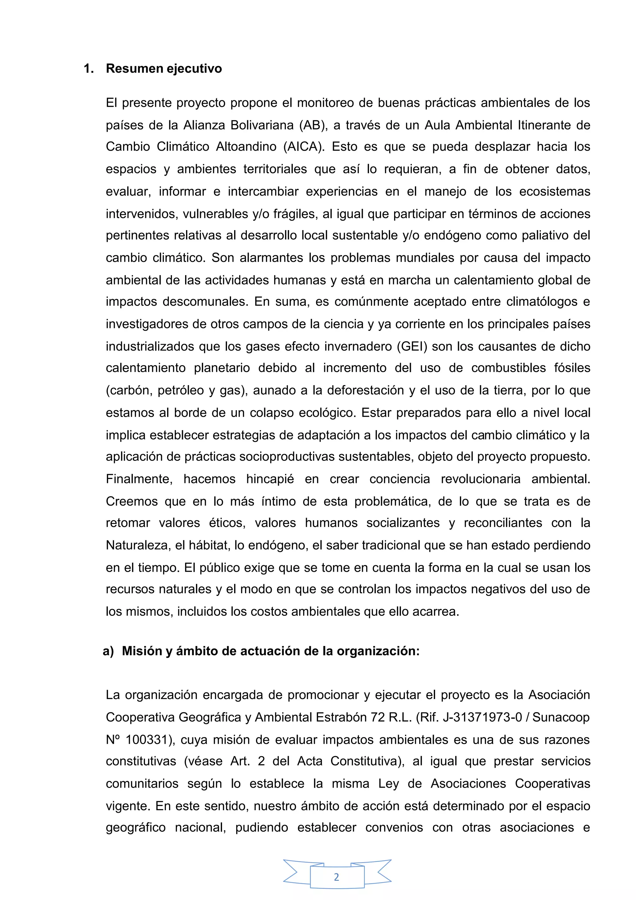 1. Resumen ejecutivo

   El presente proyecto propone el monitoreo de buenas prácticas ambientales de los
   países de la Alianza Bolivariana (AB), a través de un Aula Ambiental Itinerante de
   Cambio Climático Altoandino (AICA). Esto es que se pueda desplazar hacia los
   espacios y ambientes territoriales que así lo requieran, a fin de obtener datos,
   evaluar, informar e intercambiar experiencias en el manejo de los ecosistemas
   intervenidos, vulnerables y/o frágiles, al igual que participar en términos de acciones
   pertinentes relativas al desarrollo local sustentable y/o endógeno como paliativo del
   cambio climático. Son alarmantes los problemas mundiales por causa del impacto
   ambiental de las actividades humanas y está en marcha un calentamiento global de
   impactos descomunales. En suma, es comúnmente aceptado entre climatólogos e
   investigadores de otros campos de la ciencia y ya corriente en los principales países
   industrializados que los gases efecto invernadero (GEI) son los causantes de dicho
   calentamiento planetario debido al incremento del uso de combustibles fósiles
   (carbón, petróleo y gas), aunado a la deforestación y el uso de la tierra, por lo que
   estamos al borde de un colapso ecológico. Estar preparados para ello a nivel local
   implica establecer estrategias de adaptación a los impactos del cambio climático y la
   aplicación de prácticas socioproductivas sustentables, objeto del proyecto propuesto.
   Finalmente, hacemos hincapié en crear conciencia revolucionaria ambiental.
   Creemos que en lo más íntimo de esta problemática, de lo que se trata es de
   retomar valores éticos, valores humanos socializantes y reconciliantes con la
   Naturaleza, el hábitat, lo endógeno, el saber tradicional que se han estado perdiendo
   en el tiempo. El público exige que se tome en cuenta la forma en la cual se usan los
   recursos naturales y el modo en que se controlan los impactos negativos del uso de
   los mismos, incluidos los costos ambientales que ello acarrea.


  a) Misión y ámbito de actuación de la organización:


   La organización encargada de promocionar y ejecutar el proyecto es la Asociación
   Cooperativa Geográfica y Ambiental Estrabón 72 R.L. (Rif. J-31371973-0 / Sunacoop
   Nº 100331), cuya misión de evaluar impactos ambientales es una de sus razones
   constitutivas (véase Art. 2 del Acta Constitutiva), al igual que prestar servicios
   comunitarios según lo establece la misma Ley de Asociaciones Cooperativas
   vigente. En este sentido, nuestro ámbito de acción está determinado por el espacio
   geográfico nacional, pudiendo establecer convenios con otras asociaciones e


                                           2
 