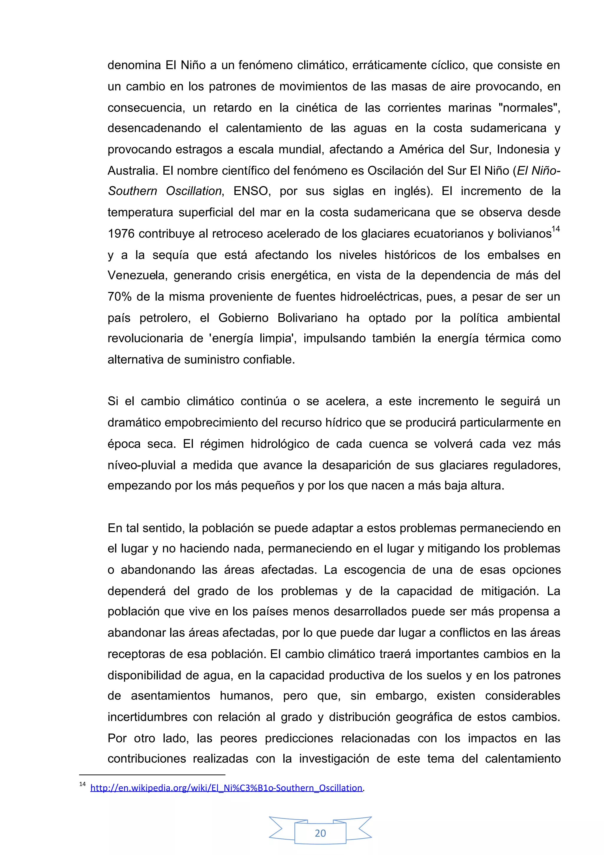 denomina El Niño a un fenómeno climático, erráticamente cíclico, que consiste en
        un cambio en los patrones de movimientos de las masas de aire provocando, en
        consecuencia, un retardo en la cinética de las corrientes marinas "normales",
        desencadenando el calentamiento de las aguas en la costa sudamericana y
        provocando estragos a escala mundial, afectando a América del Sur, Indonesia y
        Australia. El nombre científico del fenómeno es Oscilación del Sur El Niño (El Niño-
        Southern Oscillation, ENSO, por sus siglas en inglés). El incremento de la
        temperatura superficial del mar en la costa sudamericana que se observa desde
        1976 contribuye al retroceso acelerado de los glaciares ecuatorianos y bolivianos14
        y a la sequía que está afectando los niveles históricos de los embalses en
        Venezuela, generando crisis energética, en vista de la dependencia de más del
        70% de la misma proveniente de fuentes hidroeléctricas, pues, a pesar de ser un
        país petrolero, el Gobierno Bolivariano ha optado por la política ambiental
        revolucionaria de 'energía limpia', impulsando también la energía térmica como
        alternativa de suministro confiable.


        Si el cambio climático continúa o se acelera, a este incremento le seguirá un
        dramático empobrecimiento del recurso hídrico que se producirá particularmente en
        época seca. El régimen hidrológico de cada cuenca se volverá cada vez más
        níveo-pluvial a medida que avance la desaparición de sus glaciares reguladores,
        empezando por los más pequeños y por los que nacen a más baja altura.


        En tal sentido, la población se puede adaptar a estos problemas permaneciendo en
        el lugar y no haciendo nada, permaneciendo en el lugar y mitigando los problemas
        o abandonando las áreas afectadas. La escogencia de una de esas opciones
        dependerá del grado de los problemas y de la capacidad de mitigación. La
        población que vive en los países menos desarrollados puede ser más propensa a
        abandonar las áreas afectadas, por lo que puede dar lugar a conflictos en las áreas
        receptoras de esa población. El cambio climático traerá importantes cambios en la
        disponibilidad de agua, en la capacidad productiva de los suelos y en los patrones
        de asentamientos humanos, pero que, sin embargo, existen considerables
        incertidumbres con relación al grado y distribución geográfica de estos cambios.
        Por otro lado, las peores predicciones relacionadas con los impactos en las
        contribuciones realizadas con la investigación de este tema del calentamiento
14
     http://en.wikipedia.org/wiki/El_Ni%C3%B1o-Southern_Oscillation.



                                                        20
 