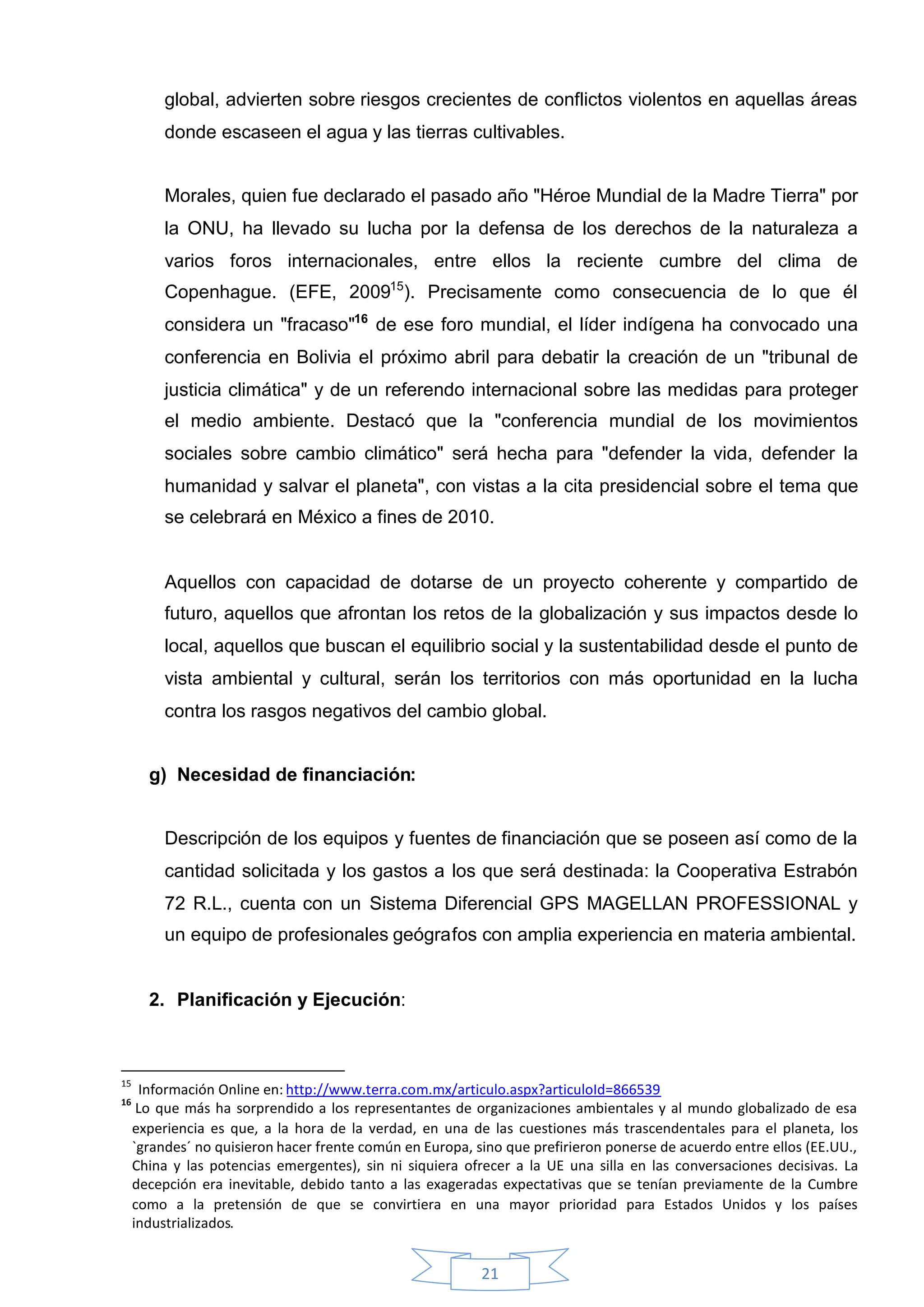global, advierten sobre riesgos crecientes de conflictos violentos en aquellas áreas
          donde escaseen el agua y las tierras cultivables.


          Morales, quien fue declarado el pasado año "Héroe Mundial de la Madre Tierra" por
          la ONU, ha llevado su lucha por la defensa de los derechos de la naturaleza a
          varios foros internacionales, entre ellos la reciente cumbre del clima de
          Copenhague. (EFE, 200915). Precisamente como consecuencia de lo que él
          considera un "fracaso"16 de ese foro mundial, el líder indígena ha convocado una
          conferencia en Bolivia el próximo abril para debatir la creación de un "tribunal de
          justicia climática" y de un referendo internacional sobre las medidas para proteger
          el medio ambiente. Destacó que la "conferencia mundial de los movimientos
          sociales sobre cambio climático" será hecha para "defender la vida, defender la
          humanidad y salvar el planeta", con vistas a la cita presidencial sobre el tema que
          se celebrará en México a fines de 2010.


          Aquellos con capacidad de dotarse de un proyecto coherente y compartido de
          futuro, aquellos que afrontan los retos de la globalización y sus impactos desde lo
          local, aquellos que buscan el equilibrio social y la sustentabilidad desde el punto de
          vista ambiental y cultural, serán los territorios con más oportunidad en la lucha
          contra los rasgos negativos del cambio global.


       g) Necesidad de financiación:


          Descripción de los equipos y fuentes de financiación que se poseen así como de la
          cantidad solicitada y los gastos a los que será destinada: la Cooperativa Estrabón
          72 R.L., cuenta con un Sistema Diferencial GPS MAGELLAN PROFESSIONAL y
          un equipo de profesionales geógrafos con amplia experiencia en materia ambiental.


       2. Planificación y Ejecución:



15
      Información Online en: http://www.terra.com.mx/articulo.aspx?articuloId=866539
16
      Lo que más ha sorprendido a los representantes de organizaciones ambientales y al mundo globalizado de esa
     experiencia es que, a la hora de la verdad, en una de las cuestiones más trascendentales para el planeta, los
     `grandes´ no quisieron hacer frente común en Europa, sino que prefirieron ponerse de acuerdo entre ellos (EE.UU.,
     China y las potencias emergentes), sin ni siquiera ofrecer a la UE una silla en las conversaciones decisivas. La
     decepción era inevitable, debido tanto a las exageradas expectativas que se tenían previamente de la Cumbre
     como a la pretensión de que se convirtiera en una mayor prioridad para Estados Unidos y los países
     industrializados.


                                                           21
 