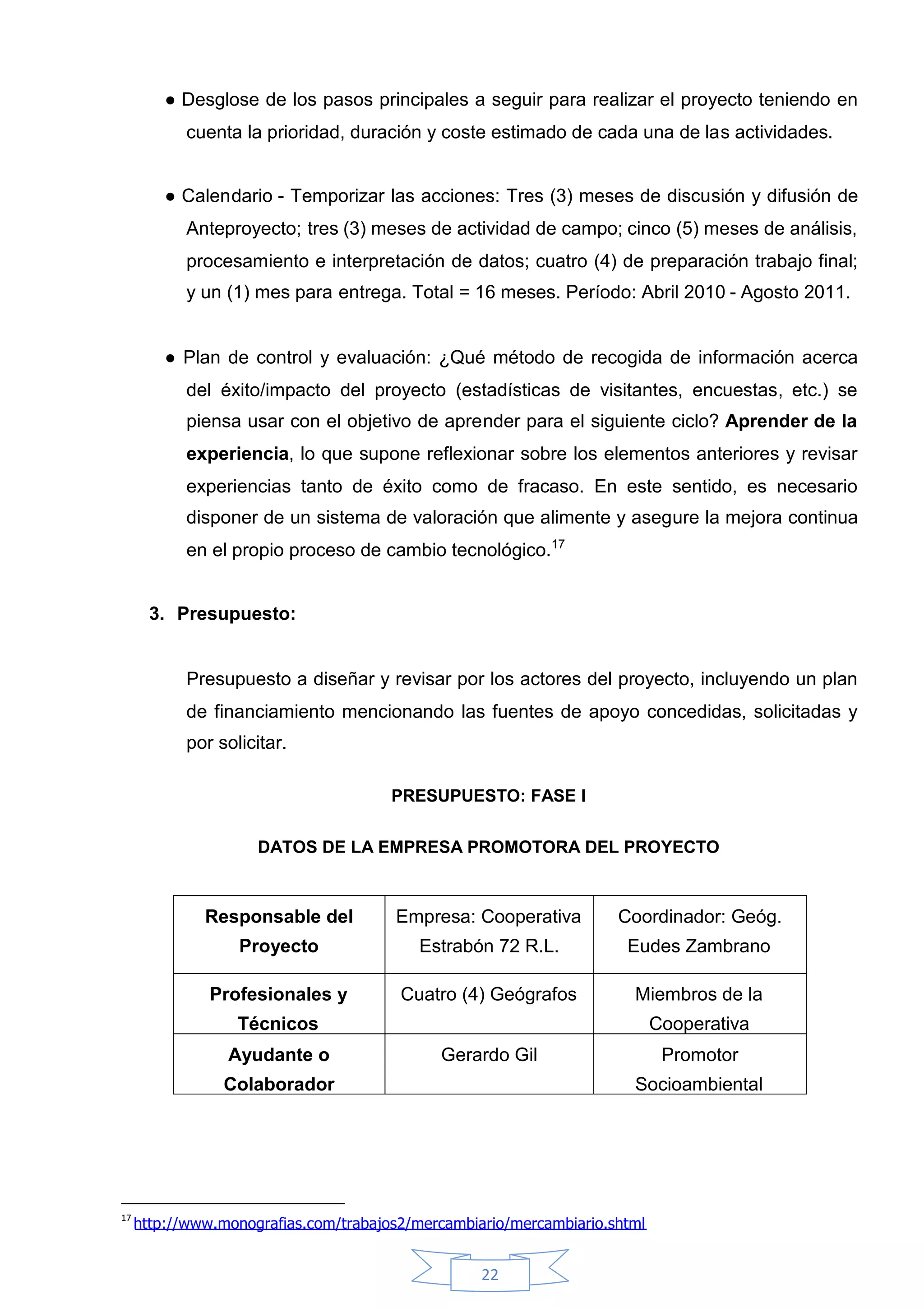 ●Desglose de los pasos principales a seguir para realizar el proyecto teniendo en
            cuenta la prioridad, duración y coste estimado de cada una de las actividades.


         ●Calendario - Temporizar las acciones: Tres (3) meses de discusión y difusión de
            Anteproyecto; tres (3) meses de actividad de campo; cinco (5) meses de análisis,
            procesamiento e interpretación de datos; cuatro (4) de preparación trabajo final;
            y un (1) mes para entrega. Total = 16 meses. Período: Abril 2010 - Agosto 2011.


         ●Plan de control y evaluación: ¿Qué método de recogida de información acerca
            del éxito/impacto del proyecto (estadísticas de visitantes, encuestas, etc.) se
            piensa usar con el objetivo de aprender para el siguiente ciclo? Aprender de la
            experiencia, lo que supone reflexionar sobre los elementos anteriores y revisar
            experiencias tanto de éxito como de fracaso. En este sentido, es necesario
            disponer de un sistema de valoración que alimente y asegure la mejora continua
            en el propio proceso de cambio tecnológico.17


       3. Presupuesto:


            Presupuesto a diseñar y revisar por los actores del proyecto, incluyendo un plan
            de financiamiento mencionando las fuentes de apoyo concedidas, solicitadas y
            por solicitar.

                                       PRESUPUESTO: FASE I

                     DATOS DE LA EMPRESA PROMOTORA DEL PROYECTO



              Responsable del          Empresa: Cooperativa          Coordinador: Geóg.
                   Proyecto               Estrabón 72 R.L.            Eudes Zambrano

               Profesionales y          Cuatro (4) Geógrafos           Miembros de la
                   Técnicos                                                 Cooperativa
                 Ayudante o                  Gerardo Gil                     Promotor
                 Colaborador                                           Socioambiental




17
     http://www.monografias.com/trabajos2/mercambiario/mercambiario.shtml


                                                   22
 