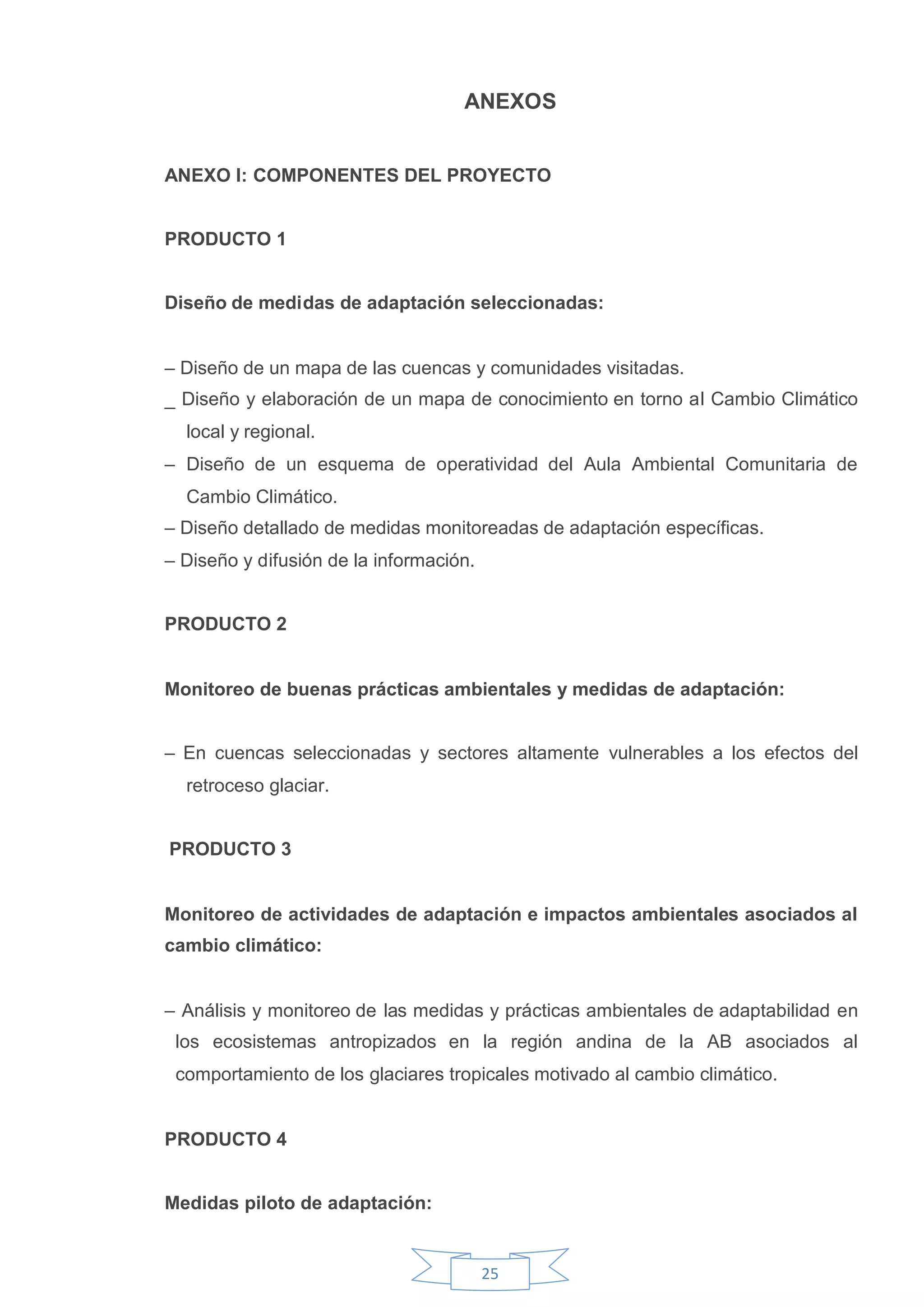 ANEXOS


ANEXO I: COMPONENTES DEL PROYECTO


PRODUCTO 1


Diseño de medidas de adaptación seleccionadas:


– Diseño de un mapa de las cuencas y comunidades visitadas.
_ Diseño y elaboración de un mapa de conocimiento en torno al Cambio Climático
  local y regional.
– Diseño de un esquema de operatividad del Aula Ambiental Comunitaria de
  Cambio Climático.
– Diseño detallado de medidas monitoreadas de adaptación específicas.
– Diseño y difusión de la información.


PRODUCTO 2


Monitoreo de buenas prácticas ambientales y medidas de adaptación:


– En cuencas seleccionadas y sectores altamente vulnerables a los efectos del
  retroceso glaciar.


PRODUCTO 3


Monitoreo de actividades de adaptación e impactos ambientales asociados al
cambio climático:


– Análisis y monitoreo de las medidas y prácticas ambientales de adaptabilidad en
 los ecosistemas antropizados en la región andina de la AB asociados al
 comportamiento de los glaciares tropicales motivado al cambio climático.


PRODUCTO 4


Medidas piloto de adaptación:


                                         25
 