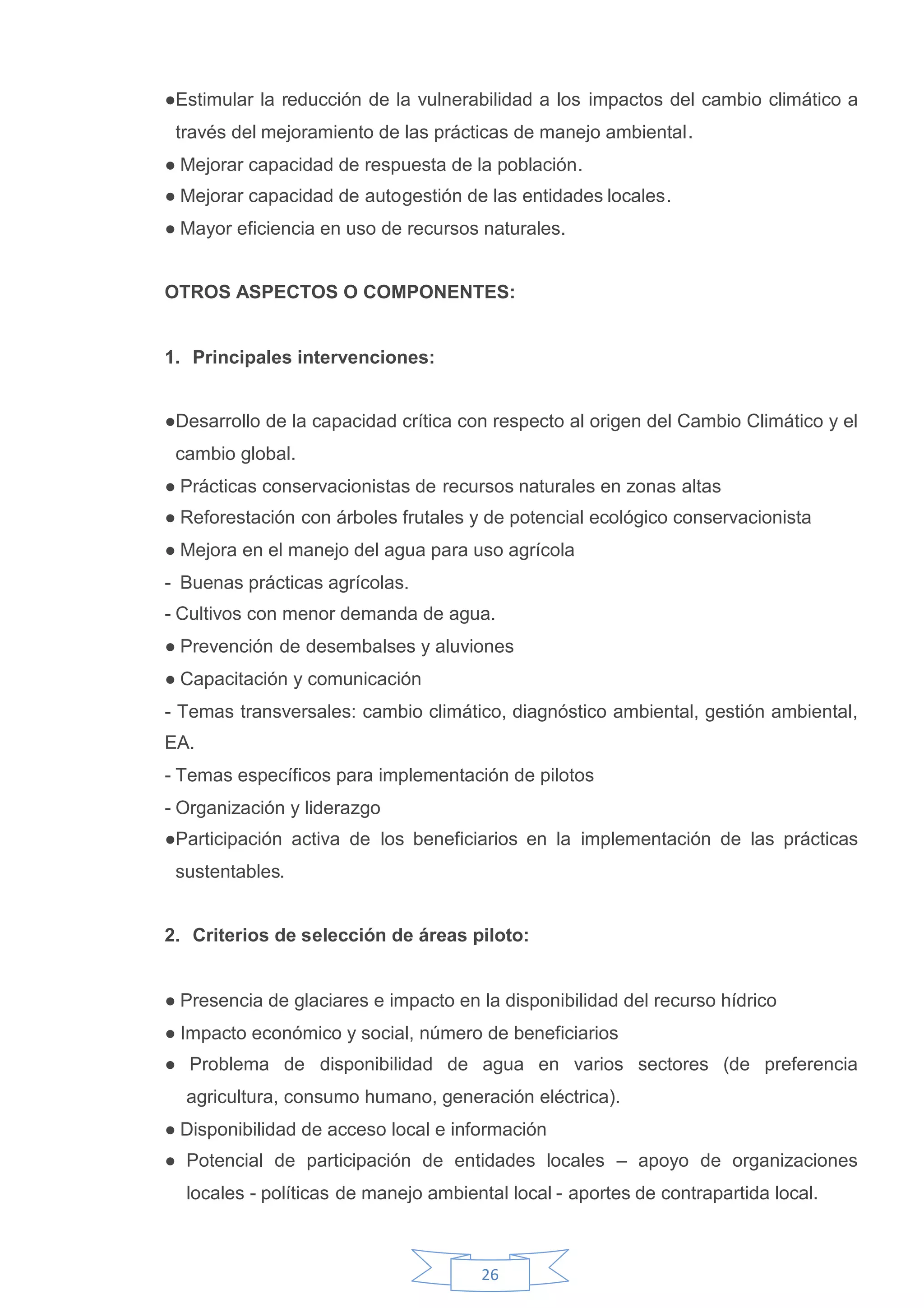 ●Estimular la reducción de la vulnerabilidad a los impactos del cambio climático a
 través del mejoramiento de las prácticas de manejo ambiental.
●Mejorar capacidad de respuesta de la población.
●Mejorar capacidad de autogestión de las entidades locales.
●Mayor eficiencia en uso de recursos naturales.


OTROS ASPECTOS O COMPONENTES:


1. Principales intervenciones:


●Desarrollo de la capacidad crítica con respecto al origen del Cambio Climático y el
 cambio global.
●Prácticas conservacionistas de recursos naturales en zonas altas
●Reforestación con árboles frutales y de potencial ecológico conservacionista
●Mejora en el manejo del agua para uso agrícola
- Buenas prácticas agrícolas.
- Cultivos con menor demanda de agua.
●Prevención de desembalses y aluviones
●Capacitación y comunicación
- Temas transversales: cambio climático, diagnóstico ambiental, gestión ambiental,
EA.
- Temas específicos para implementación de pilotos
- Organización y liderazgo
●Participación activa de los beneficiarios en la implementación de las prácticas
 sustentables.


2. Criterios de selección de áreas piloto:


●Presencia de glaciares e impacto en la disponibilidad del recurso hídrico
●Impacto económico y social, número de beneficiarios
● Problema de disponibilidad de agua en varios sectores (de preferencia
  agricultura, consumo humano, generación eléctrica).
●Disponibilidad de acceso local e información
● Potencial de participación de entidades locales – apoyo de organizaciones
  locales - políticas de manejo ambiental local - aportes de contrapartida local.



                                      26
 